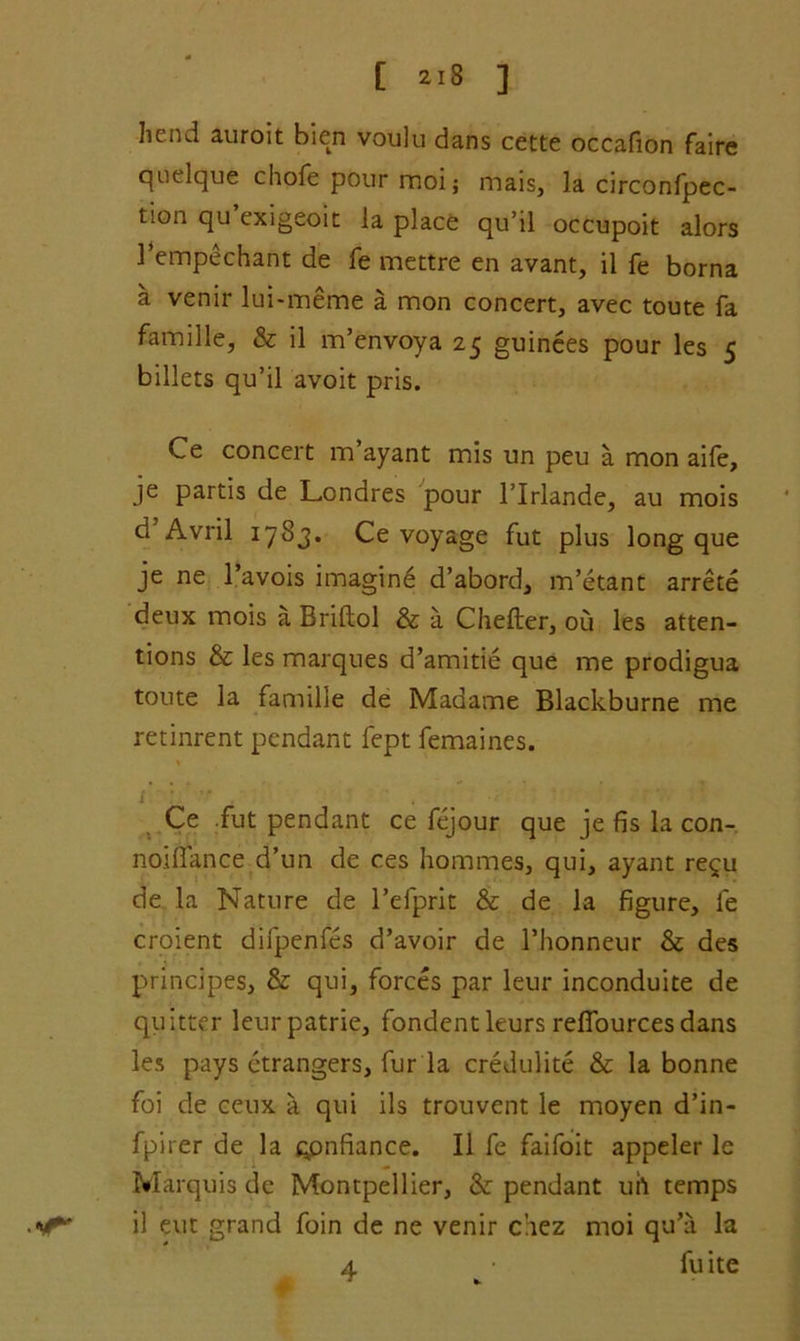 [ 2-8 ] hend auroit bien voulu dans cette occafion faire quelque chofe pour moi; mais, la circonfpec- tion qu exigeoit la place qu’il occupoit alors 1’empechant de fe mettre en avant, il fe borna a venir lui-meme a mon concert, avec toute fa famille, & il m’envoya 25 guinees pour les 5 billets qu’il avoit pris. Ce concert m’ayant mis un peu a mon aife, je partis de Londres pour l’lrlande, au mois d Avril 1783. Ce voyage fut plus long que je ne 1 avois imagine d’abord, m’etant arrete deux mois a Briftol & a Chefter, ou les atten- tions & les marques d’amitie que me prodigua toute la famille de Madame Blackburne me retinrent pendant fept femaines. Ce fut pendant ce fejour que je fis la con- noiffance d’un de ces homines, qui, ayant re^u de la Nature de l’efprit & de la figure, fe croient difpenfes d’avoir de l’honneur & des principes, & qui, forces par leur inconduite de quitter leurpatrie, fondentleurs refiourcesdans les pays ctrangers, fur la credulite & la bonne foi de ceux a qui ils trouvent le moyen d’in- fpirer de la qpnfiance. Il fe faifoit appeler lc Marquis de Montpellier, & pendant uh temps il eut grand foin de ne venir chez moi qu’a la 4 fuite