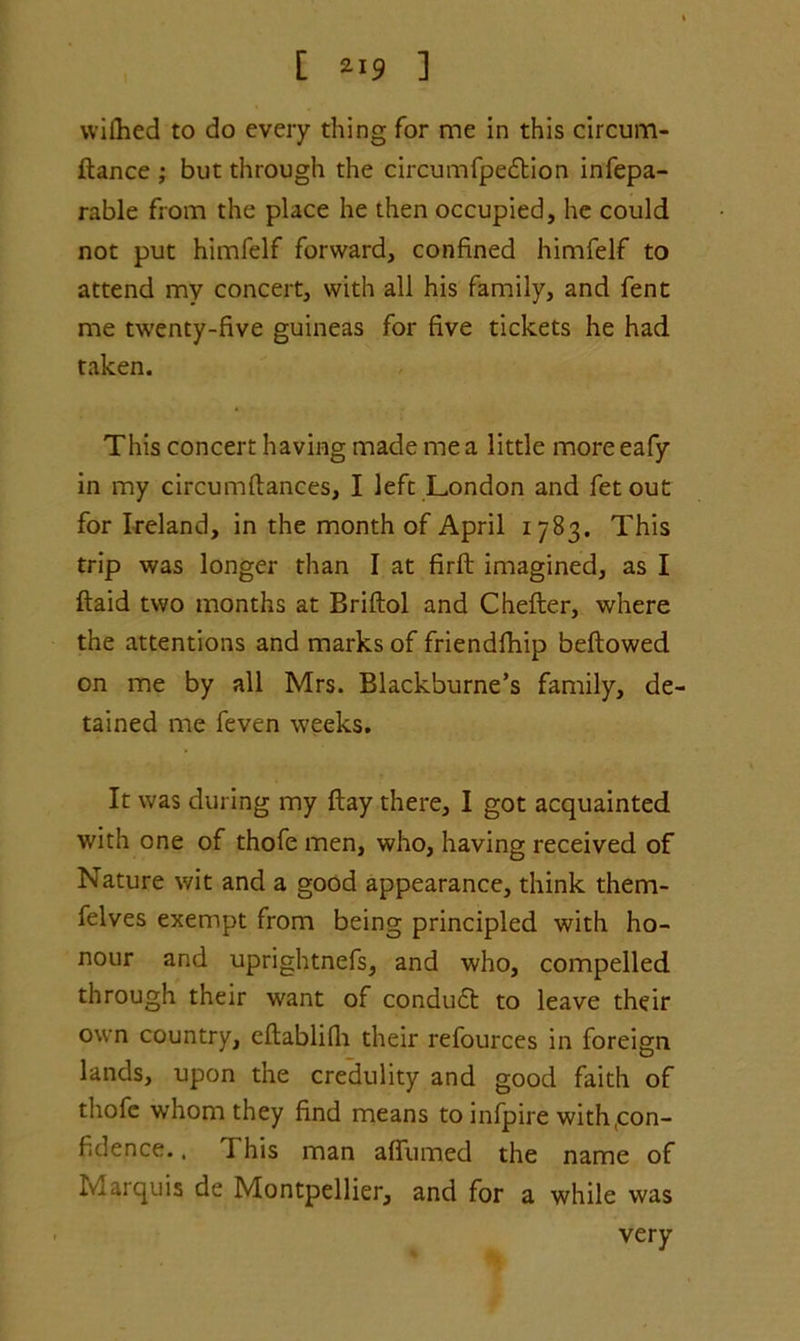 wifhed to do every thing for me in this circum- ftance ; but through the circumfpe£tion infepa- rable from the place he then occupied, he could not put himfelf forward, confined himfelf to attend mv concert, with all his family, and fent me twenty-five guineas for five tickets he had taken. This concert having made me a little more eafy in my circumfiances, I left London and fetout for Ireland, in the month of April 1783. This trip was longer than I at firft imagined, as I ftaid two months at Briftol and Chefter, where the attentions and marks of friendfhip bellowed on me by all Mrs. Blackburne’s family, de- tained me feven weeks. It was during my flay there, I got acquainted with one of thofe men, who, having received of Nature wit and a good appearance, think them- felves exempt from being principled with ho- nour and uprightnefs, and who, compelled through their want of conduct to leave their own country, cftablifh their refources in foreign lands, upon the credulity and good faith of thofe whom they find means toinfpire with(con- fidence.. I his man affumed the name of Marquis de Montpellier, and for a while was very