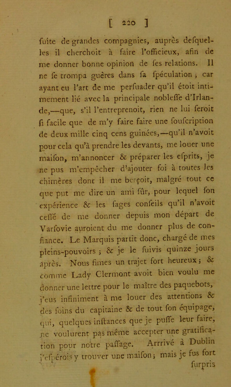 I'lO ] fuite de grandes compagnies, aupres defquel- les il cherchoit a faire 1’ofRcieux, afin de me donner bonne opinion de fes relations. II nc fe trompa gucres dans fa fpeculation , car ayant eu Tart de me perfuader qu’il etoit inti— mement lie avec la principale noblefie d’lrlan- de,—que, s’il l’entreprenoit, rien ne lui feroit fi facile que de m’y faire faire une foufcription de deux mille cinq cens guinees,— qu’il n’avoit pour cela qu’a prendre les devants, me louer une maifon, m’annoncer & preparer les efprits, je ne pus m’empecher d’ajouter foi a toutes les chimeres done il me berfoit, malgre tout ce que put me dire un ami fur, pour lequel fon experience & les Cages confeils qu il n avoit cefl'e de me donner depuis mon depart de Varfovie auroient du me donner plus de con- fiance. Le Marquis partit done, charge de mes pleins-pouvoirs j & je le fuivis quinze jours ap'res. Nous fimes un trajet fort heureuxj & comme Lady Clermont avoit bien voulu me donner une lettre pour le maitre des paquebots, j’eus infiniment a me louer des attentions & des loins du capitaine & de tout fon equipage, qui, quelques inftances queje puffe leur faire, nc voulurent pas meme accepter une gratifica- tion pour notre pafiage. Arrrive a Dublin i'efperoisy tronver une maifon j mais je fus fort furpris t