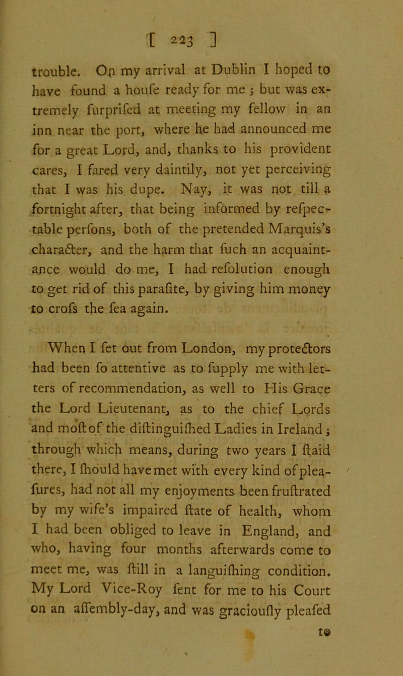 ’[ 22 3 ] trouble. Op my arrival at Dublin I hoped to have found a houfe ready for me ; but was ex- tremely furprifed at meeting my fellow in an inn near the port, where he had announced me for a great Lord, and, thanks to his provident cares, I fared very daintily, not yet perceiving that I was his dupe. Nay, it was not till a fortnight after, that being informed by refpec- table perfons, both of the pretended Marquis’s charafter, and the harm that fuch an acquaint- ance would do me, I had refolution enough to get rid of this parafite, by giving him money to crofs the fea again. When I fet out from London, my prote&ors had been fo attentive as to fupply me with let- ters of recommendation, as well to His Grace \ the Lord Lieutenant, as to the chief Lords and moftof the diftinguifhed Ladies in Ireland j through which means, during two years I Raid there, I fhould have met with every kind ofplea- fures, had not all my enjoyments been fruftrated by my wife’s impaired ftate of health, whom I had been obliged to leave in England, and who, having four months afterwards come to meet me, was ftill in a languifhing condition. My Lord Vice-Roy fent for me to his Court on an aflembly-day, and was gracioufly pleafed to