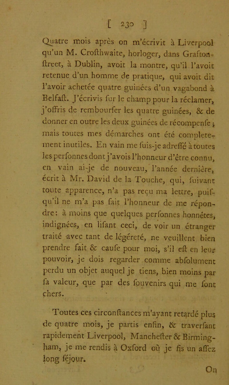 [ 23° ] Quatre mois apres on m’ecrivit a Liverpool qu un M. Crofthwaite, horloger, dans Grafton- flreet, a Dublin, avoit la montre, qu’il l’avoit retenue d un homme de pratique, qui avoit ait l’avoir achetee quatre guinees d’un vagabond a Belfafl. J’ecrivis fur le champ pour la reclamer, j’offris de rembourfer les quatre guinees, & de donner en outre les deux guinees de recompenfe ; mais toutes mes demarches ont ete complete^ ment inutiles. En vain me fuis-je adrelfe a toutes les perfonnes dontj’avois l’honneur d’etre connu, en vain ai-je de nouveau, l’annee derniere, ecrit a Mr. David de la Touche, qui, fuivant toute apparence, n’a pas recu ma lettre, puif- qu ll ne m a pas fait l’honneur de me repon- dre: a moins que quelques perfonnes honnetes, indignees, en lifant ceci, de voir un etranger traite avec tant de legerete, ne veuillent bien prendre fait & caufe pour moi, s’il eft en leur pouvoir, je dois regarder comme abfolument perdu un objet auquel je tiens, bien moins par fa valeur, que par des fouvenirs qui me font chers. Toutes ces circonftances m’ayant retarde plus de quatre mois, je partis enfin, & traverfant rapidement Liverpool, Manchefter & Birming- ham, je me rendis a Oxford ou je fis un aftez long fejour. On