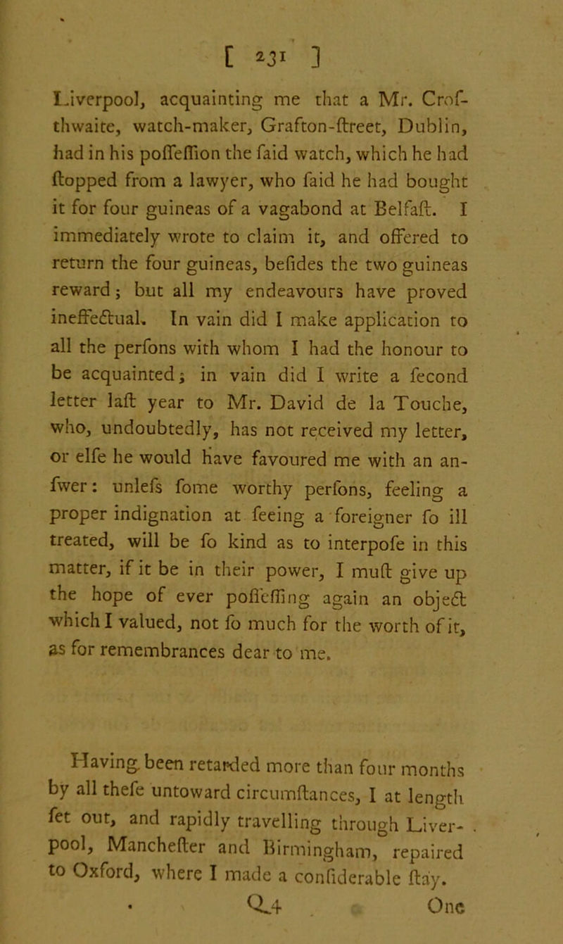 [ *31 ] Liverpool, acquainting me that a Mr. Crof- thwaite, watch-maker, Grafton-flreet, Dublin, had in his poffeflion the faid watch, which he had flopped from a lawyer, who faid he had bought it for four guineas of a vagabond at Belfaft. I immediately wrote to claim it, and offered to return the four guineas, befides the two guineas reward; but all my endeavours have proved ineffeftual. In vain did I make application to all the perfons with whom I had the honour to be acquainted; in vain did I write a fecond letter laft year to Mr. David de la Touche, who, undoubtedly, has not received my letter, or elfe he would have favoured me with an an- fwer: unlefs fome worthy perfons, feeling a proper indignation at feeing a foreigner fo ill treated, will be fo kind as to interpofe in this matter, if it be in their power, I mud give up the hope of ever pofTefling again an objedl which I valued, not fo much for the worth of it, as for remembrances dear to me. Having, been retarded more than four months by all thefe untoward circumftances, I at length fet out, and rapidly travelling through Liver- . pool, Manchefler and Birmingham, repaired to Oxford, where I made a confiderable flay. • 0.4 One