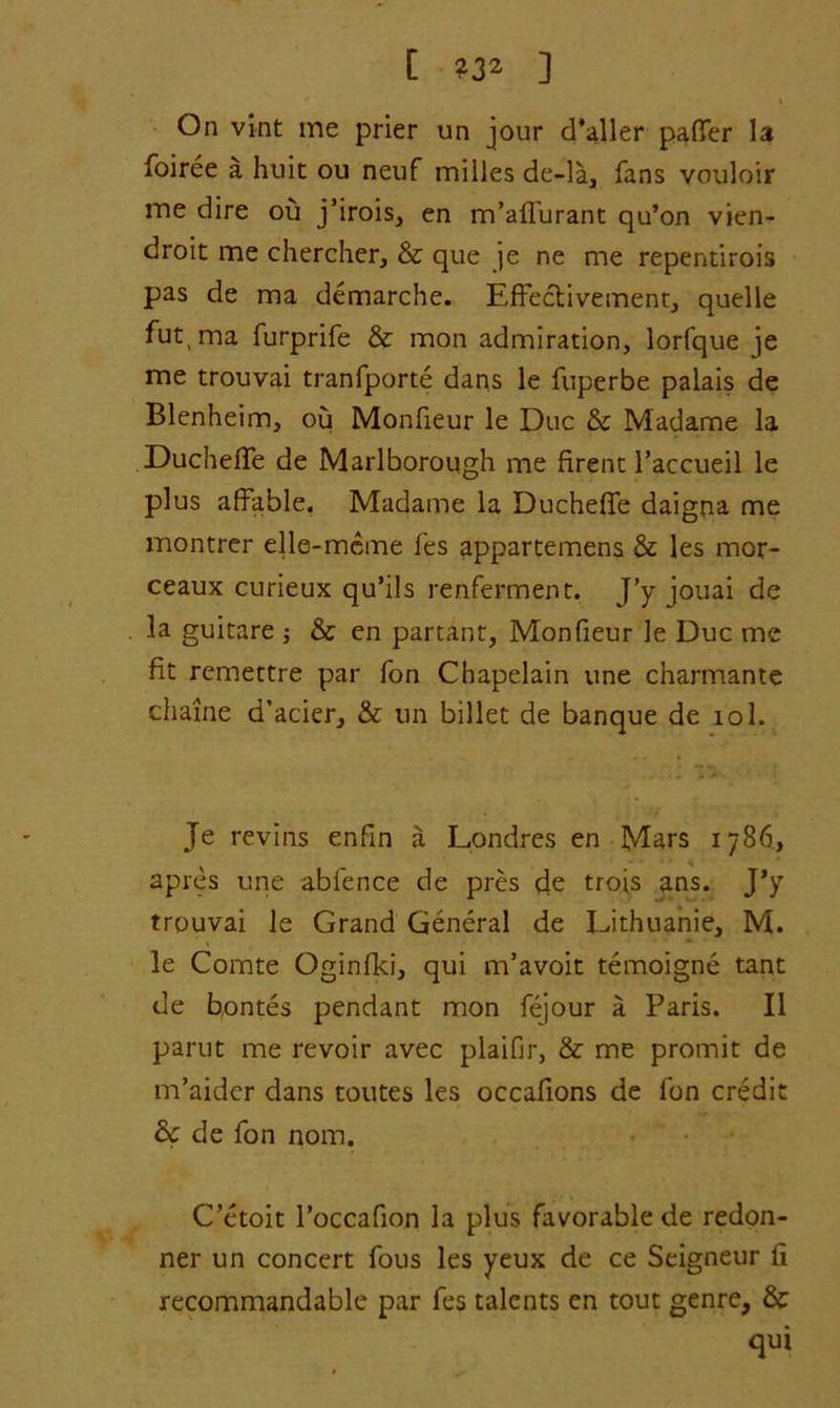 [ ] i On vint me prier un jour d’aller patter la foiree a huit ou neuf milles de-la, fans vouloir me dire ou j’irois, en m’affurant qu’on vien- droit me chercher, & que je ne me repentirois pas de ma demarche. Effectivement, quelle fut, ma furprife & mon admiration, lorfque je me trouvai tranfporte dans le fuperbe palais de Blenheim, ou Monfieur le Due & Madame la Duchette de Marlborough me firent l’accueil le plus affable. Madame la Duchette daigna me montrer elle-mcme fes apparcemens & les mor- ceaux curieux qu’ils renferment. J’y jouai de la guitare & en partanr, Monfieur le Due me fit remettre par fon Chapelain vine charmante chaine d’acier, & un billet de banque de iol. Je revins enfin a Londres en Mars 1786, apres une abfence de pres de trois ans. J’y trouvai le Grand General de Uthuanie, M. le Comte Oginfki, qui m’avoit temoigne tant de bontes pendant mon fejour a Paris. II parut me revoir avec plaifir, & me promit de m’aidcr dans toutes les occattons de fon credit &c de fon nom. C’etoit l’occafion la plus favorable de redon- ner un concert fous les yeux de ce Seigneur fi recommandable par fes talents en tout genre, & qui