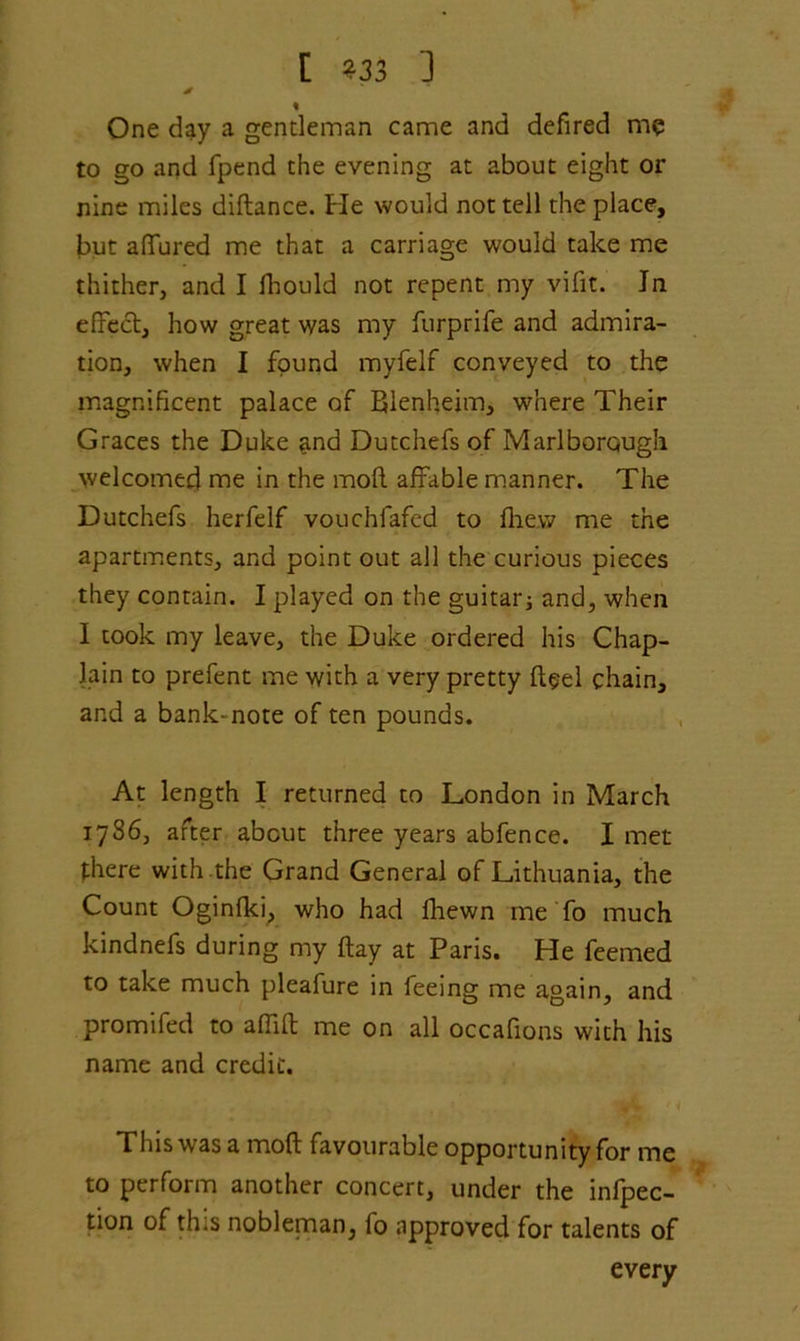 * % One day a gentleman came and defired me to go and fpend the evening at about eight or nine miles diftance. He would not tell the place, but affured me that a carriage would take me thither, and I fhould not repent my vifit. Jn effect, how great was my furprife and admira- tion, when I found myfelf conveyed to the magnificent palace of Blenheim, where Their Graces the Duke ^nd Dutchefs of Marlborough welcomed me in the moft affable manner. The Dutchefs herfelf vouchfafed to flie.w me the apartments, and point out all the curious pieces they contain. I played on the guitar; and, when I took my leave, the Duke ordered his Chap- lain to prefent me with a very pretty ft$el chain, and a bank-note of ten pounds. At length I returned to London in March 1786, after about three years abfence. I met there with the Grand General of Lithuania, the Count Oginfki, who had fhewn me To much kindnefs during my (lay at Paris. He feemed to take much pleafure in ieeing me again, and promifed to affift me on all occafions with his name and credit. This was a moft favourable opportunity for me to perform another concert, under the inflec- tion of this nobleman, fo approved for talents of every