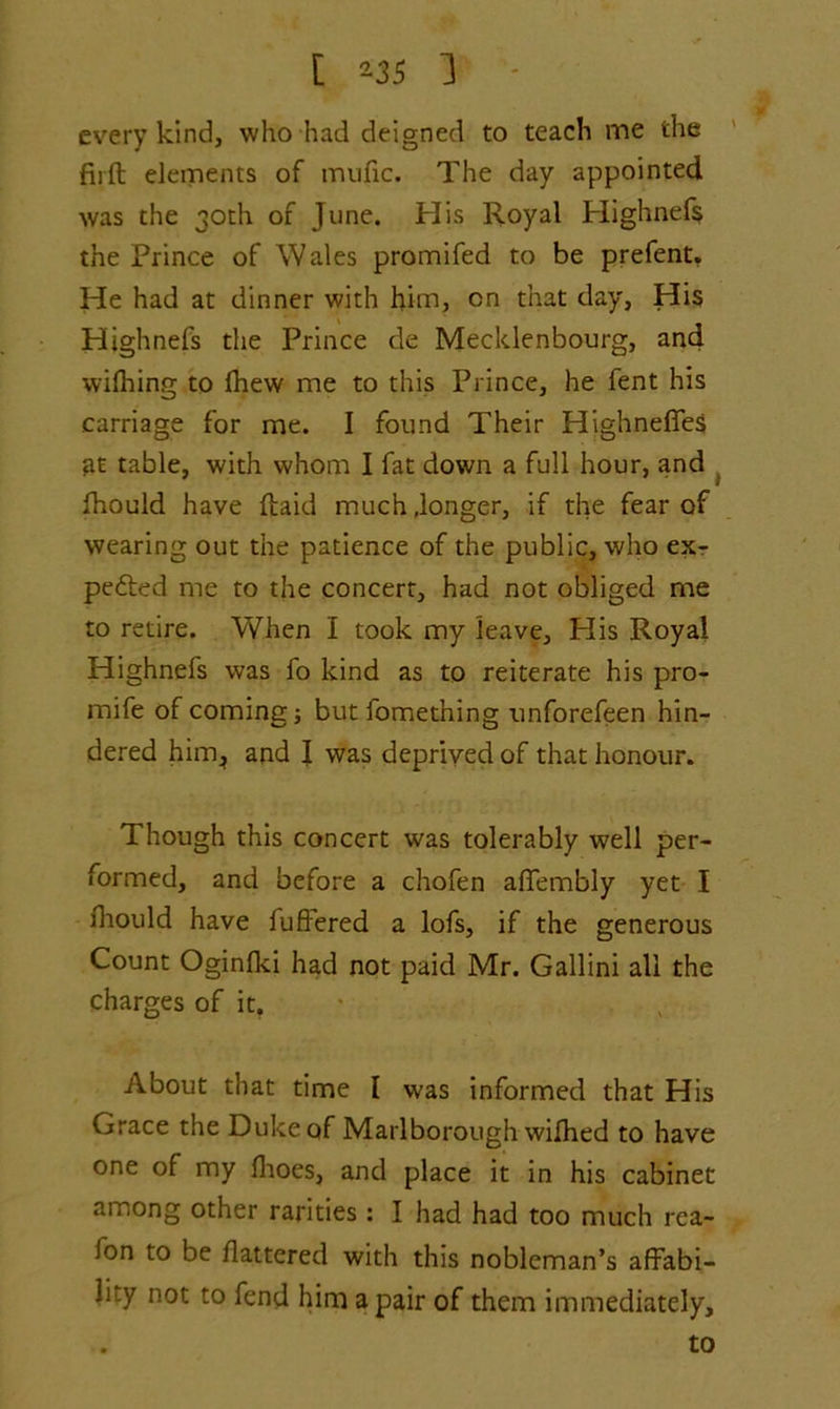 every kind, who had deigned to teach me the firft elements of mufic. The day appointed was the 30th of June. His Royal Highnefs the Prince of Wales promifed to be prefent. He had at dinner with him, cn that day. His Highnefs the Prince de Mecklenbourg, and wifhing to Ihew me to this Prince, he fent his carriage for me. I found Their Highneflfes fit table, with whom I fat down a full hour, and fhould have ftaid much .longer, if the fear of wearing out the patience of the public, who ex- pected me to the concert, had not obliged me to retire. When I took my leave, Plis Royal Highnefs was fo kind as to reiterate his pro- mife of coming j butfomet’ning unforefeen hin- dered him* and I was deprived of that honour. Though this concert was tolerably well per- formed, and before a chofen afTembly yet I lhould have fuffered a lofs, if the generous Count Oginlki had not paid Mr. Gallini all the charges of it. About that time I was informed that His Grace the Duke of Marlborough wifhed to have one of my fhoes, and place it in his cabinet among other rarities: I had had too much rea- fon to be flattered with this nobleman’s affabi- li .y not to fend him a pair of them immediately, to