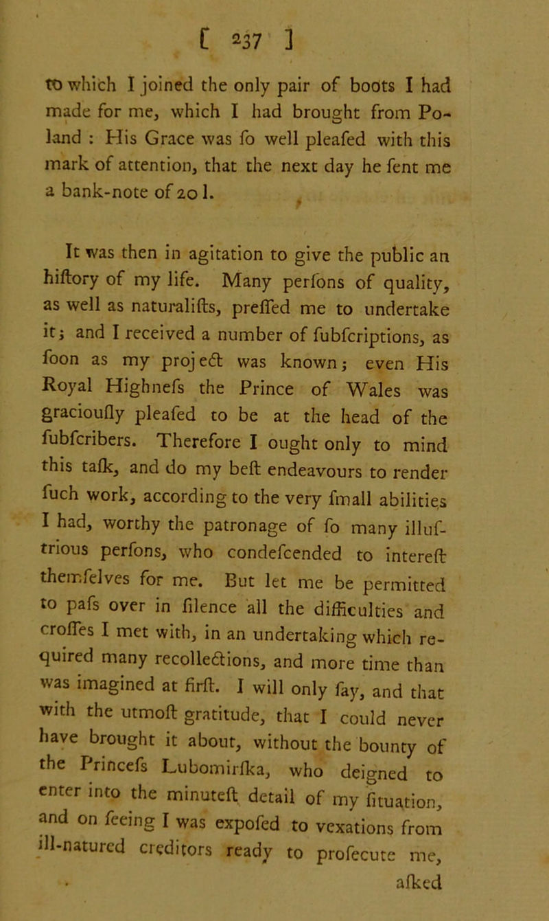 to which I joined the only pair of boots I had made for me, which I had brought from Po- land : Plis Grace was fo well pleafed with this mark of attention, that the next day he fent me a bank-note of 201. It was then in agitation to give the public an hiftory of my life. Many perlons of quality, as well as naturalifts, prefled me to undertake it i and I received a number of fubfcriptions, as foon as my projed was known; even His Royal Highnefs the Prince of Wales was gracioufly pleafed to be at the head of the fubfcribers. Therefore I ought only to mind this talk, and do my belt endeavours to render fuch work, according to the very fmall abilities I had, worthy the patronage of fo many illuf- trious perfons, who condefcended to intereft themfelves for me. But let me be permitted to pafs over in fllence all the difficulties and crofles I met with, in an undertaking which re- quired many recolledions, and more time than was imagined at firft. I will only fay, and that with the utmoft gratitude, that I could never have brought it about, without the bounty of the Princefs Lubomirfka, who deigned to enter into the minuteft detail of my fixation, and on feeing I was expofed to vexations from ill-natured creditors ready to profecute me, afked