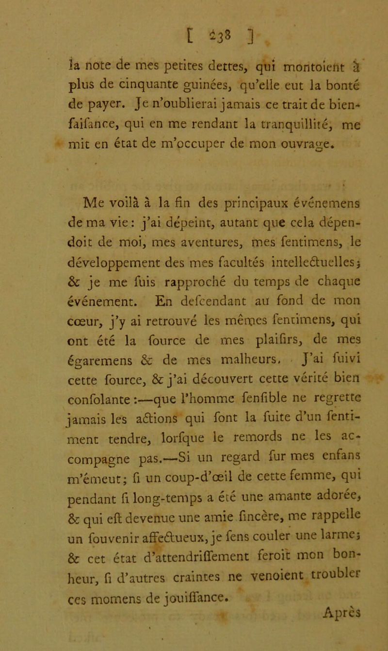 t *38 ] la note de mes petites dettes, qui montoient U plus de cinquante guinees, qu’elle eut la bonte de payer. Je n’oublierai jamais ce train de bien- faifance, qui en me rendant la tranquillite, me mit en etat de m’occuper de mon ouvrage. Me voila a la fin des principaux evenemens de ma vie: j’ai depeint, autant que cela depen- doit de moi, mes aventures, mes fentimens, le developpement des mes facultes intelledluellesj & je me fuis rapproche du temps de chaque evenement. En defcendant au fond de mon cceur, j’y ai retrouve les memes lenuimens, qui ont ete la fource de mes plaifirs, de mes 6garemens & de mes malheurs, J’ai fuivi cette fource, & j’ai decouvert cette verite bien confolante:—que l’homme fenfible ne regrette jamais les adtions qui font la fuite d’un fenti- ment tendre, lorfque le remords ne les ac- compagne pas.—Si un regard fur mes enfans m’emeut; fi un coup-d’cEil de cette femme, qui pendant fi long-temps a ete une amante adoree, & qui eft devenue une amie fincere, me rappelle un fouvenir affedhieux, je fens couler une larme; & cet etat d’attendriffement feroit mon bon- heur, fi d’autres craintes ne venoient trouble! ccs momens de jouifiance. Aprcs