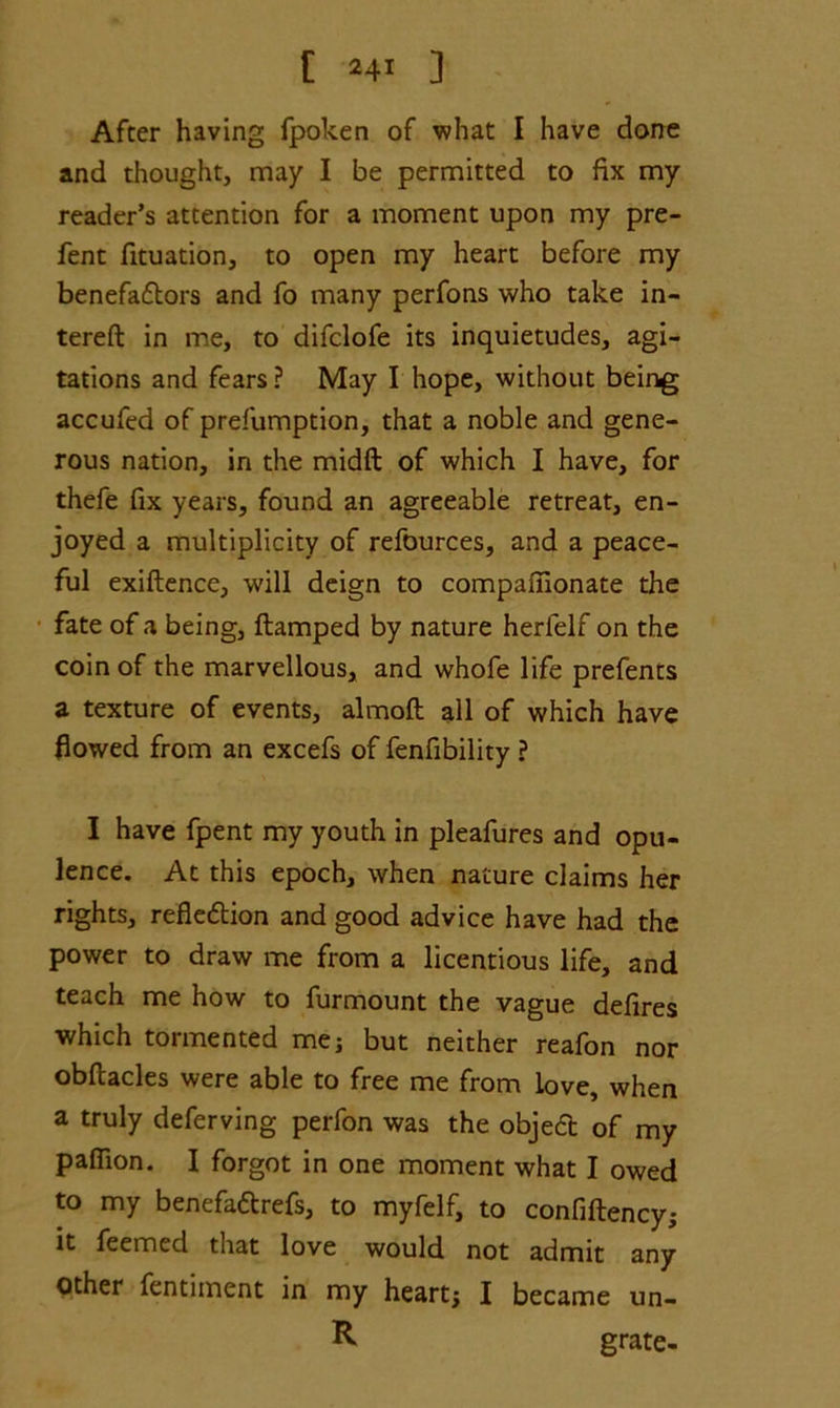 [ I 24r ] After having fpoken of what I have done and thought, may I be permitted to fix my reader’s attention for a moment upon my pre- fent fituation, to open my heart before my benefadtors and fo many perfons who take in- tereft in me, to difclofe its inquietudes, agi- tations and fears ? May I hope, without being accufed of prefumption, that a noble and gene- rous nation, in the midft of which I have, for thefe fix years, found an agreeable retreat, en- joyed a multiplicity of refources, and a peace- ful exiflence, will deign to compaiiionate the fate of a being, ftamped by nature herfelf on the coin of the marvellous, and whofe life prefents a texture of events, almoft all of which have flowed from an excefs of fenfibility ? I have fpent my youth in pleafures and opu- lence. At this epoch, when nature claims her rights, refledtion and good advice have had the power to draw me from a licentious life, and teach me how to furmount the vague defires which tormented me; but neither reafon nor obftacles were able to free me from love, when a truly deferving perfon was the objedt of my pafiion. I forgot in one moment what I owed to my benefadtrefs, to myfelf, to confiftency; it feemed that love would not admit any Other fentiment in my heart; I became un- R grate-