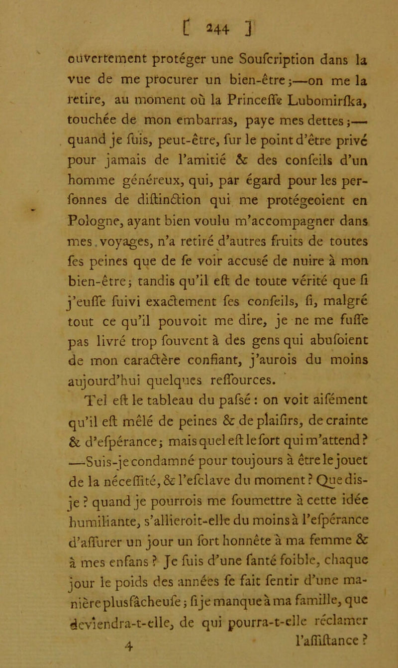 ouVertement proteger une Soufcription dans la vue de me procurer un bien-etre;—on me la retire, au moment ou la Princefle Lubomirfca, touchee de mon embarras, paye mesdettes;— quand je fuis, peut-etre, fur le point d’etre privc pour jamais de l’amitie & des confeils d’un homme genereux, qui, par egard pour les per- fonnes de diftindtion qui me protegeoient en Pologne, ayant bien voulu m’accompagner dans mes voyages, n’a retire d’autres fruits de toutes fes peines que de fe voir accuse de nuire a mon bien-etre; tandis qu’il eft de toute verite que ft j’eufte fuivi exactement fes confeils, fi, malgre tout ce qu’il pouvoit me dire, je ne me fufte pas livre trop fouvent a. des gens qui abufoient de mon caradtere confiant, j’aurois du moins aujourd’hui quelques reflources. Tel eft le tableau du pafse : on voit aifement qu’il eft mele de peines & deplaifirs, decrainte & d’efperance; mais quel eft lefort quim’attend? —Suis-jecondamne pour toujours a etrelejouet de la neceffite, & l’efclave du moment ? Quedis- ]e ? quand je pourrois me foumettre a cette idde humiliante, s’allieroit-elle du moins a l’efperance d’aflfurer un jour un fort honnete a ma femme & a mes enfans ? Je fuis d’une fante foible, chaque jour le poids des annees fe fait fentir d’une ma- niereplusfacheufe •, fije manque a ma famille, que dcviendra-t-elle, de qui pourra-t-elle reclamer a l’afliftance ?