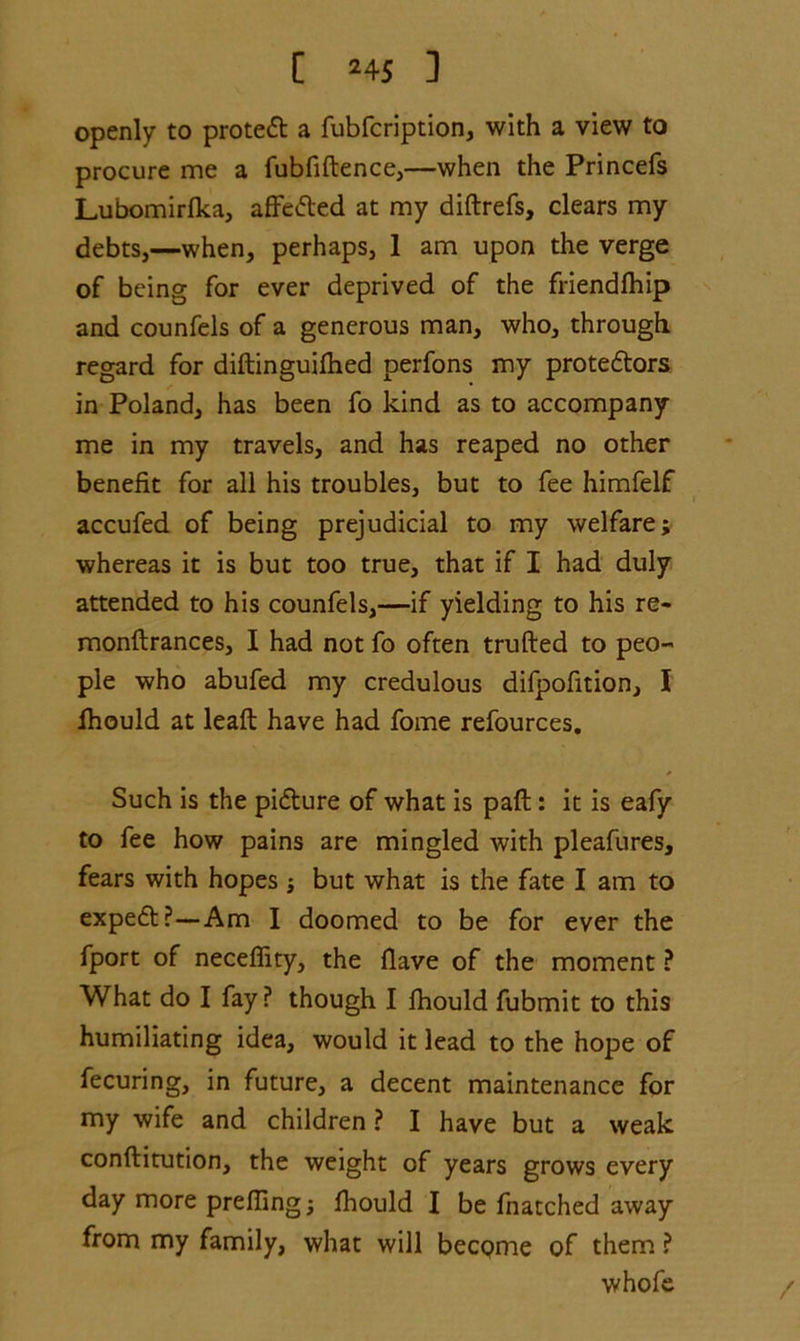 openly to protect a fubfcription, with a view to procure me a fubfiftence,—when the Princefs Lubomirfka, affected at my diftrefs, clears my debts,—when, perhaps, 1 am upon the verge of being for ever deprived of the friendlhip and counfels of a generous man, who, through regard for diftinguifhed perfons my prote&ors in Poland, has been fo kind as to accompany me in my travels, and has reaped no other benefit for all his troubles, but to fee himfelf accufed of being prejudicial to my welfare; whereas it is but too true, that if I had duly attended to his counfels,—if yielding to his re- monftrances, I had not fo often trufted to peo- ple who abufed my credulous difpofition, I fhould at leaft have had fome refources. Such is the picture of what is pafl: it is eafy to fee how pains are mingled with pleafures, fears with hopes ; but what is the fate I am to expert?—Am I doomed to be for ever the fport of neceffity, the Have of the moment ? What do I fay ? though I fhould fubmit to this humiliating idea, would it lead to the hope of fecuring, in future, a decent maintenance for my wife and children ? I have but a weak conftitution, the weight of years grows every day more prefling; fhould I be fnatched away from my family, what will become of them ? whofe /