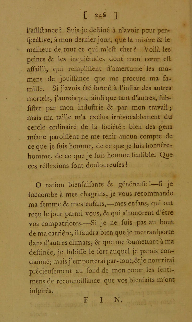 I’affiftance? Suis-je deftine a n’avoir pcrur per* fpe&ive, a mon dernier jour, que la misere & le malheur de tout ce qui m’eft cher ? Voila les peines & les inquietudes dont mon coeur eft afiailli, qui rempliffent d’amertume les mo- mens de jouiflance que me procure ma fa- mille. Si j’avois ete forme a l’inftar des autres mortels, j’aurois pu, ainfi que tant d’autres, fub- fifter par mon induftrie & par mon travail; mais ma taille m’a exclus irrevocablement du cercle ordinaire de la fociete : bien des gens meme paroiflent ne me tenir aucun compte de ce que je fuis homme, de ce que je fuis honnete- homme, de ce que je fuis homme fenfible. Que ces reflexions font douloureufes ! O nation bienfaifante & genereufe !—fi je fuccombe a mes chagrins, je vous recommande ma femme & mes enfans,—mes enfans, qui ont recu le jour parmi vous, & qui s’hor.orent d’etre vos compatriotes.—Si je ne fuis pas au bout demacarriere, ilfaudra bien que je metranfporte dans d’autres climats, & que me foumettant a ma deftinee, je fubiflfe le fort auquel je parois con- damne; mais j’emporterai par-tout,&je nourrirai precieufement au fond de mon coeur les ienti- mens de reconnoifl'ance que vos bienfaits m ont mlpires. F I N.