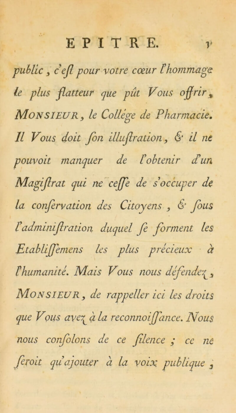 public , cejl pour votre coeur [hommage le plus flatteur que pût Vous offrir % MONSIEUR, le Collège de Pharmacie. Il Vous doit fort illuf ration, & il ne pouvoit manquer de /’obtenir dû un Magiflrat qui ne ceffe de s'occuper de la confervation des Citoyens , & fous [admimf ration duquel fe forment les Etabliffemens les plus précieux à îhumanité. Mais Vous nous défende^ Mon SIEUR, de rappeller ici les droits que Vous aveT^ala reconnoiffance. Nous nous confions de ce filence ; ce ne feroit qu ajouter a la voix publique