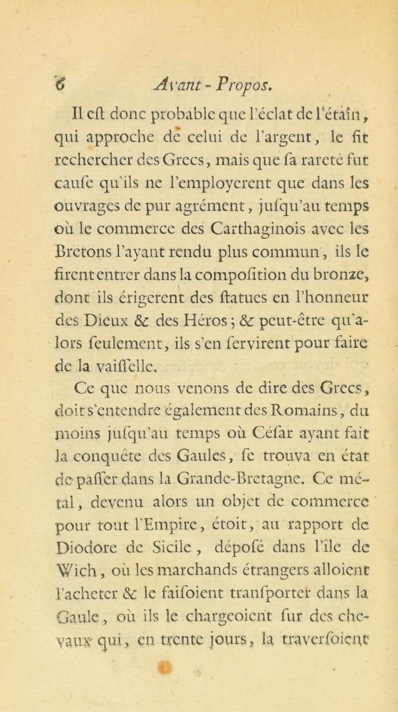 Il cil donc probable que l’éclat de Pétain, qui approche de celui de l’argent, le fit rechercher des Grecs, mais que fa rareté fut caufe qu’ils ne l’employèrent que dans les ouvrages de pur agrément, jufqu’au temps ou le commerce des Carthaginois avec les Bretons l’ayant rendu plus commun, ils le firent entrer dans la compofition du bronze, dont ils érigerent des ftatues en l’honneur des Dieux & des Héros ; &: pcut-ctre qu’a- lors feulement, ils s’en fervirent pour faire de la vaiflellc. Ce que nous venons de dire des Grecs, doit s’entendre également des Romains, du moins jufqu’au temps où Céfar ayant fait la conquête des Gaules, fc trouva en état de paffer dans la Grande-Bretagne. Ce mé- tal, devenu alors un objet de commerce pour tout l’Empire, étoit, au rapport de Diodore de Sicile , dépofé dans file de Wich, où les marchands étrangers alloient l’acheter & le faifoient tranfportef dans la Gaule, où ils le chargcoicnt fur des che- vaux' qui, en trente jours, la traverfoieuc #