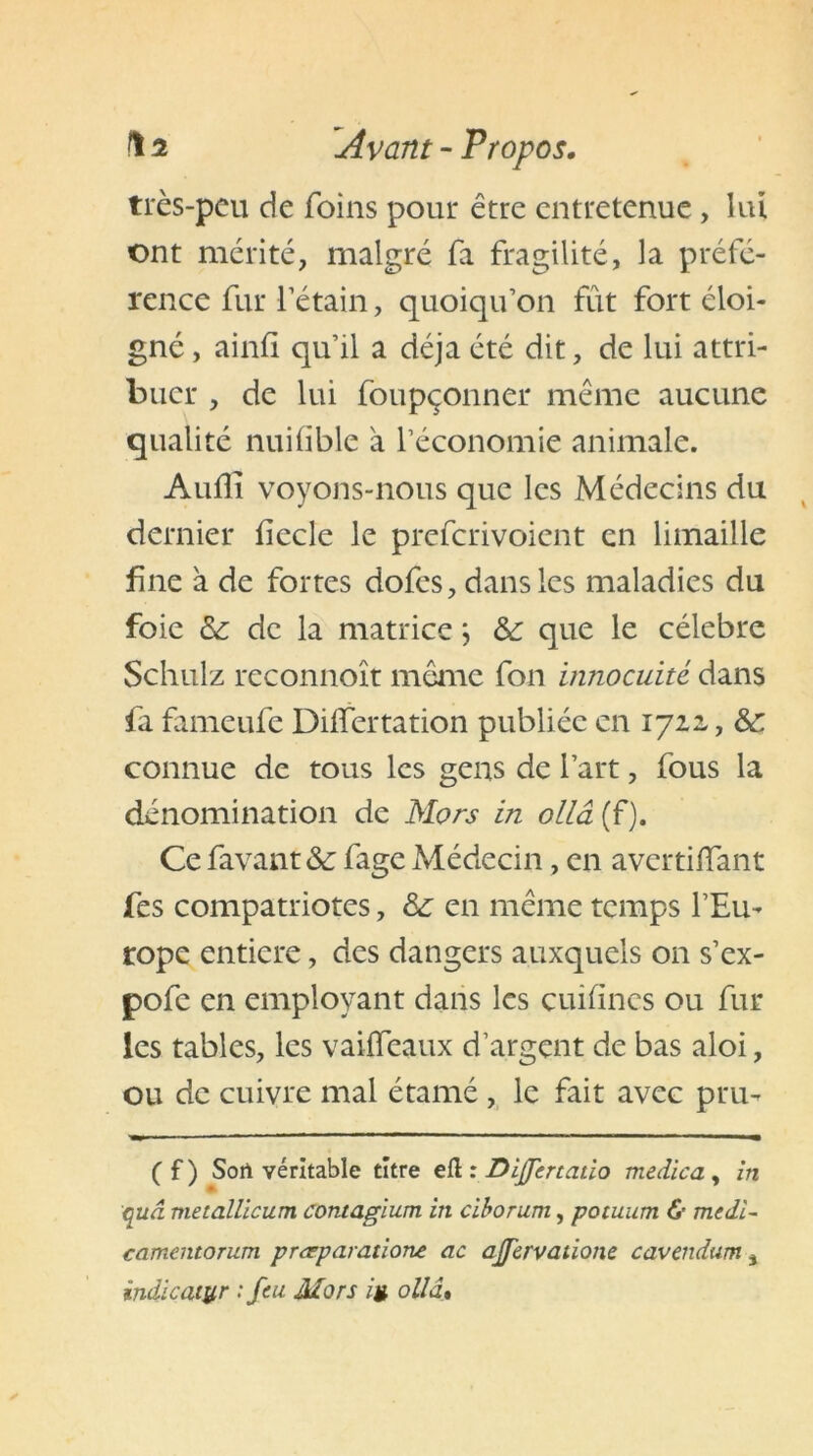 très-peu de foins pour être entretenue , lui ont mérité, malgré fa fragilité, la préfé- rence fur l’étain, quoiqu’on fût fort éloi- gné , ainfi qu’il a déjà été dit, de lui attri- buer , de lui foupçonner même aucune qualité nuifible à l’économie animale. Audi voyons-nous que les Médecins du dernier fîecle le preferivoient en limaille fine à de fortes dofes, dans les maladies du foie & de la matrice j &: que le célébré Schulz reconnoît même fon innocuité dans fa fameufe Diflertation publiée en 1722,, &: connue de tous les gens de l’art, fous la dénomination de Mors in ollâ (f). Ce favant& fage Médecin, en avertiiïant fes compatriotes, & en même temps l’Eu- rope entière, des dangers auxquels on s’ex- pofe en employant dans les cuiiines ou fur les tables, les vaiifeaux d’argent de bas aloi, ou de cuivre mal étamé, le fait avec pru- ( f ) Sort véritable titre efl : Dijfertatio medica , in qud metallicum contagium in ciborum, potuum & medi- camentorum pr<rparatione ac ajfervatione cavendum * indicaiyr : feu Mors ig ollâ•