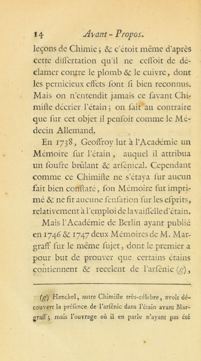 leçons de Chimie ; & c’étoit même d’après cette dilfertation qu’il ne ccffoit de dé- clamer contre le plomb & le cuivre, dont les pernicieux effets font fi bien reconnus. Mais on n’entendit jamais ce favant Chi- mifte décrier l’étain 5 011 fait au contraire que fur cet objet il penfoit comme le Mé- decin Allemand. ) * + En 1738, Geoffroy lut à l’Académie un Mémoire fur l’étain , auquel il attribua un foufre brûlant &c arfénical. Cependant comme ce Chimifte ne s’étaya fur aucun fait bien constaté, fon Mémoire fut impri- mé &c ne fit aucune fenfation fur les efprits, relativement a l’emploi de la vaiffelled’étain. Mais l’Académie de Berlin ayant publié en 1746 & 1747 deux Mémoires de M. Mar- graff fur le même fujet, dont le premier a pour but de prouver que certains étains contiennent & recèlent de l’arfénic (g), (g) Henckel, autre Chimifte très-célebre, avoit dé- couvert la préfènee de l’arfénic dans l’étain avant Mar- graff ; mais l’ouvrage où il en parle n’ayant pas été
