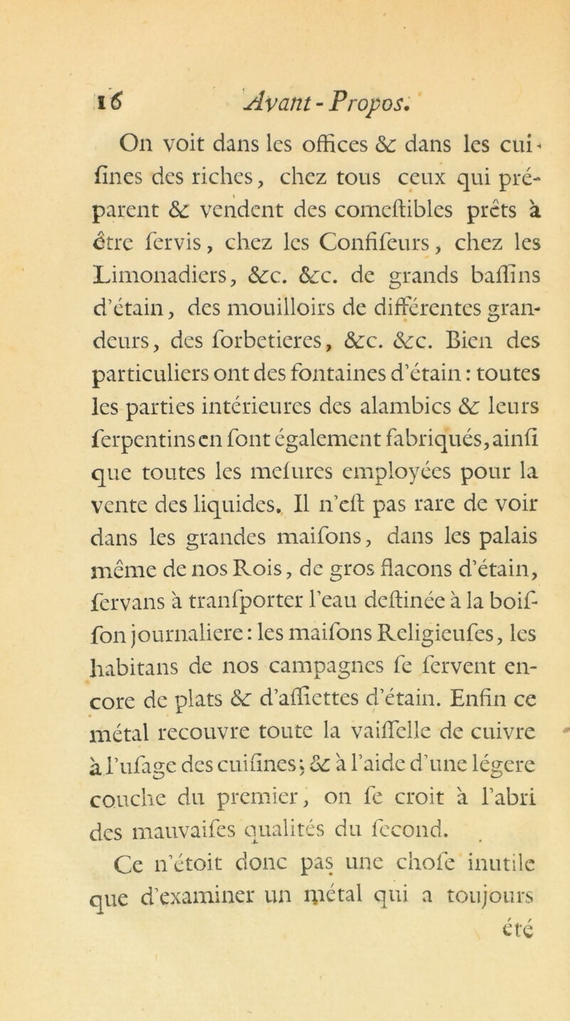 On voit dans les offices ôc dans les cui « fines des riches, chez tous ceux qui pré- parent ôc vendent des comeffibles prêts à être fervis, chez les Confifeurs, chez les Limonadiers, ôcc. &c. de grands baffins d’étain, des mouilloirs de différentes gran- deurs, des forbetieres, &c. &:c. Bien des particuliers ont des fontaines d’étain : toutes les parties intérieures des alambics ôc leurs férpentinsen font également fabriqués, ainfi que toutes les mefures employées pour la vente des liquides. Il n’efl pas rare de voir dans les grandes maifons, dans les palais même de nos Rois, de gros flacons d’étain, fervans à transporter l’eau deftinée à la boif- fon journalière : les maifons Religieufes, les habitans de nos campagnes fe fervent en- core de plats Ôc d’affiettes d’étain. Enfin ce métal recouvre toute la vaiffclle de cuivre à l’ufage des cuifines, ôc à l’aide d’une légère couche du premier, on fe croit a l’abri des mauvaifes qualités du fécond. Ce n’étoit donc pas une choie inutile que d’examiner un métal qui a toujours