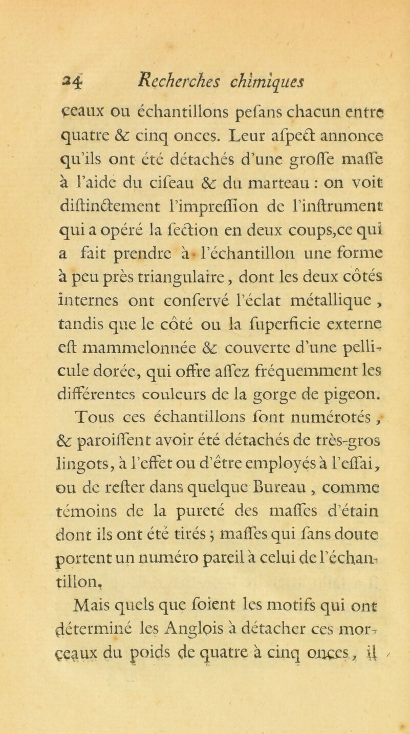 çeaux ou échantillons pefans chacun entre quatre & cinq onces. Leur afpcét annonce qu’ils ont été détachés d’une grotte mafle à l’aide du cifeau & du marteau : on voit diftin&cment l’imprettîon de l’inftrument qui a opéré la feétion en deux coups,ce qui a fait prendre à l’échantillon une forme à peu près triangulaire, dont les deux côtés internes ont confervé l’éclat métallique , tandis que le côté ou la fupcrficie externe eft mammclonnée & couverte d’une pelli- cule dorée, qui offre allez fréquemment les différentes couleurs de la gorge de pigeon. Tous ces échantillons font numérotés , & paroittent avoir été détachés de très-gros lingots, à l’effet ou d’être employés à l’effai, ou de relier dans quelque Bureau , comme témoins de la pureté des maffes d’étain dont ils ont été tirés ; malfes qui fans doute portent un numéro pareil à celui de l’écham tillon. Mais quels que foient les motifs qui ont déterminé les Anglois a détacher ces mor- ceaux du poids de quatre à cinq onces, \\ ✓