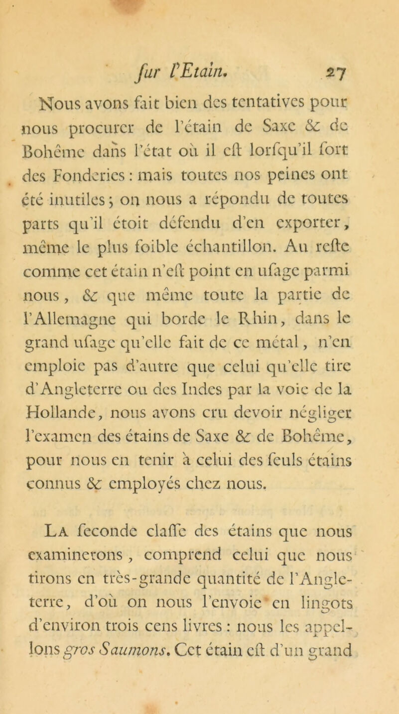 Nous avons fait bien des tentatives pour nous procurer de l’étain de Saxe de Bohême dans l’état oii il cil lorfqu’il fort des Fonderies : mais toutes nos peines ont été inutiles ; on nous a répondu de toutes parts qu’il étoit défendu d’en exporter, même le plus foiblc échantillon. Au relie comme cet étain n’eft point en ufage parmi nous , &: que même toute la partie de l’Allemagne qui borde le Rhin, dans le grand ufage qu’elle fait de ce métal, n’en emploie pas d’autre que celui qu’elle tire d’Angleterre ou des Indes par la voie de la Hollande, nous avons cru devoir négliger l’examen des étains de Saxe &■ de Bohême, pour nous en tenir à celui des feuls étains connus &c employés chez nous. La féconde dalle des étains que nous examinerons , comprend celui que nous tirons en très-grande quantité de l’Angle- terre, d’oii on nous l’envoie*en lingots d’environ trois cens livres : nous les appel- ions gros Saumons. Cet étain cil d’un grand
