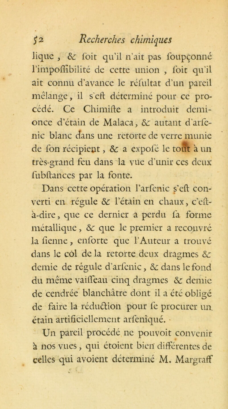 Jiquc , &<: foit qu’il n’ait pas foupçonné l’impofiibilité de cette union , foit qu’il ait connu d’avance le réfultat d’un pareil mélange, il s'eft déterminé pour ce pro- cédé. Ce Chimifte a introduit demi- once d’étain de Malaca, &: autant d'arfe- nic blanc dans une retorte de verre munie de fon récipient, & a expole le tout à un très-grand feu dans la vue d’unir ces deux fubftances par la fonte. Dans cette opération l’arfcnic s’eft con- verti en régule &: l’étain en chaux, c’eft- à-dire, que ce dernier a perdu 1a forme métallique, &: que le premier a recouvré la benne, enforte que l’Auteur a trouvé dans le col de la retorte deux dragmes &: demie de régule d’arfcnic, &: dans le fond du même vailfeau cinq dragmes demie de cendrée blanchâtre dont il a été obligé de faire la rédu&ion pour fe procurer un. étain artificiellement arfeniqué. Un pareil procédé ne pouvoit convenir à nos vues, qui étoient bien différentes de celles qui avoient déterminé M. Margraff