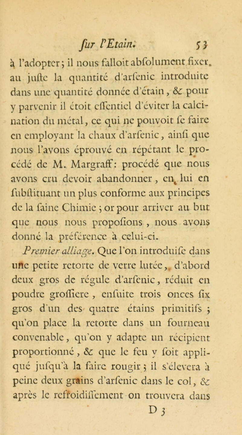 à l’adopter; il nousfalloitabfolument fixer, au jufte la quantité d’arfenic introduite dans une quantité donnée d’étain, &; pour y parvenir il ctoi t effentiei d’éviter la calci- nation du métal, ce qui ne pouvoit fc faire en employant la chaux d’arfenic, ainfi que nous l’avons éprouvé en répétant le pro- cédé de M. Margraff : procédé que nous avons cru devoir abandonner ? ent lui en fubflituant un plus conforme aux principes de la faine Chimie ; or pour arriver au but que nous nous proposons , nous avons donné la préférence à celui-ci. Premier alliage. Que l’on introduite dans une petite rctorte de verre lutée,. d’abord deux gros de régule d’arfenic, réduit en poudre grofîîere 7 enfui te trois onces fix gros d'un des quatre étains primitifs ; qu’on place la rctorte dans un fourneau convenable, qu’on y adapte un récipient proportionné, &: que le feu y foit appli- qué jufqu’à la faire rougir ; il s’élèvera à peine deux grains d’arfenic dans le col, & après le reffoidiffement on trouvera dans