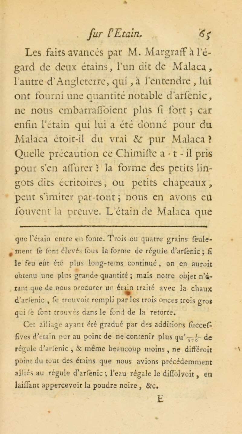 Les faits avances par M. MargrafF à l’é- gard de deux étains, l’un dit de Malaca, l’autre d’Angleterre, qui, a l’entendre , lui ont fourni une quantité notable darfenic, ne nous embarrafioient plus fi fort ; car enfin l’étain qui lui a été donné pour du Malaca étoit-il du vrai pur Malaca > Quelle précaution ce Chimifte a • t - il pris pour s’en allurer ? la forme des petits lin- gots dits écritoires, ou petits chapeaux, peut s’imiter par-tout ; nous en avons eu fouvent la preuve. L’étain de Malaca que que l’étain entre en fonte. Trois ou quatre grains fèule- # ment fê font élevés fous la forme de régule d’arfenic ; fï le feu eût été plus long-tém$ continué, on en auroic obtenu une plus grande quantité ; mais notre objet n’4- tant que de nous orocurer ur étdn traité avec la chaux d’arfenic , Ce trouvoit rempli parles trois onces trois gros qui (e font trouvés dans le fond de la retorte. Cet alliage ayant été gradué par des additions fùccefc fïves d’etain pur au point de ne contenir plus qu' —de régule d’arienic , & même beaucoup moins , ne différoit point du tout des étains que nous avions précédemment alliés au régule d’arfenic; l’eau régale le diflolvoit, en laiHànt appercevoir la poudre noire, &c. E