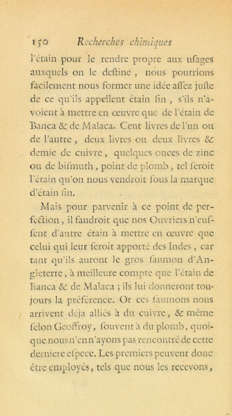 l’ctain pour le rendre propre aux ufages auxquels on le deftine , nous pourrions facilement nous former une idée allez jufte de ce qu’ils appellent étain fin , s’ils n’a- voient a mettre en oeuvre que de l’étain de Banca de de Malaca. Cent livres de l'un ou de l’autre , deux livres ou deux livres de demie de cuivre , quelques onces de zinc ou de bifmuth, point de plomb, tel feroit l’étain qu’on nous vendroit fous la marque d’étain fin. Mais pour parvenir à ce point de per- fection , il faudroit que nos Ouvriers n’euf- fent d’autre étain à mettre en oeuvre que celui qui leur feroit apporté des Indes , car tant qu’ils auront le gros faumon d’An- gleterre , à meilleure compte que l’étain de Banca de de Malaca ; ils lui donneront tou- jours la préférence. Or ces faumons nous arrivent déjà alliés à du cuivre, de même félon Geoffroy, fouvent à du plomb, quoi- que nous n’en n’ayons pas rencontré de cette clemiere efpece. Les premiers peuvent donc être employés, tels que nous les recevons.