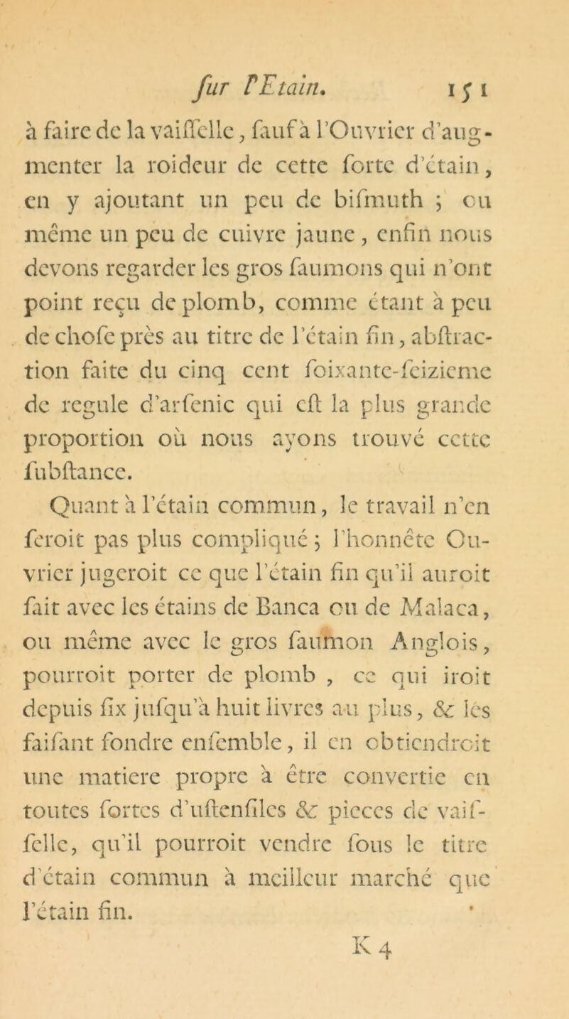 a faire de la vaiiTclIc, fiiuf à l’Ouvrier d’aug- menter la roideur de cette forte d’étain, en y ajoutant un peu de bifmuth ; eu même un peu de cuivre jaune , enfin nous devons regarder les gros faumons qui n’ont point reçu de plomb, comme étant à peu de chofe près au titre de l’étain fin, abftrac- tion faite du cinq cent foixantc-fcizicmc de régulé d’arfenic qui cft la plus grande proportion où nous ayons trouvé cette fubftance. Quant a l’étain commun, le travail n’en feroit pas plus compliqué 5 l’honnête Ou- vrier jugeroit ce que l’étain fin qu’il auroit fait avec les étains de Banca ou de Malaca, ou même avec le gros faumon Anglois, pourroit porter de plomb , ce qui iroit depuis fix jufqu’a huit livres au plus, Se les faifant fondre enfcmble, il en obtiendreit une matière propre a être convertie en toutes fortes d’uftenfilcs & pièces de vaif- fcllc, qu’il pourroit vendre fous le titre d'étain commun à meilleur marché que l’étain fin.