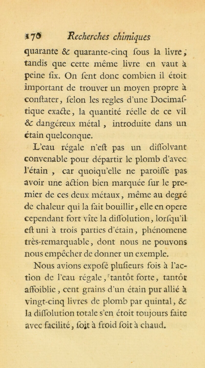 quarante & quarante-cinq fous la livre, tandis que cette même livre en vaut à peine fix. On fent donc combien il étoit important de trouver un moyen propre à conftatcr, félon les réglés d’une Docimaf tique cxa&e, la quantité réelle de ce vil &: dangéreux métal , introduite dans un étain quelconque. L’eau régale n’eft pas un diflolvant convenable pour départir le plomb d’avec l’étain , car quoiqu’elle ne paroiffe pas avoir une a&ion bien marquée fur le pre- mier de ces deux métaux, même au degré de chaleur qui la fait bouillir, elle en opéré cependant fort vite la difî'olution, lorfqu’il eft uni à trois parties d’étain, phénomène très-remarquable, dont nous ne pouvons nous empêcher de donner un exemple. Nous avions expofé plufieurs fois à l’ac- tion de l’eau régale, rtantôt forte, tantôt affaiblie, cent grains d’un étain pur allié k vingt-cinq livres de plomb par quintal, &c la dilfolution totale s’en étoit toujours faite avec facilité a foit à froid foit à chaud.