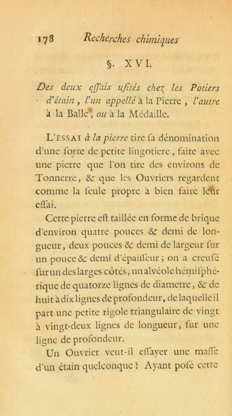 §. XVI. Des deux effais ujîtés che\ les Potiers d'étain , l'un appelle à la Pierre , l'autre à la Balle* ou à la Médaille. L’essai à la pierre tire fa dénomination d’une forte de petite lingotiere, faite avec une pierre que l’on tire des environs de Tonnerre, & que les Ouvriers regardent comme la feule propre à bien faire leur eftai. Cette pierre cft taillée en forme de brique d’environ quatre pouces &: demi de lon- gueur, deux pouces Sc demi de largeur fur un pouce &: demi d’épaifleur ; on a creufé fur un des larges côtés, un alvéole hémifphé- rique de quatorze lignes de diamètre, &: de huit a dix lignes de profondeur, de laquelle il part une petite rigole triangulaire de vingt à vingt-deux lignes de longueur, fur une ligne de profondeur. Un Ouvrier veut-il effayer une malle d’un étain quelconque > Ayant pofé cette