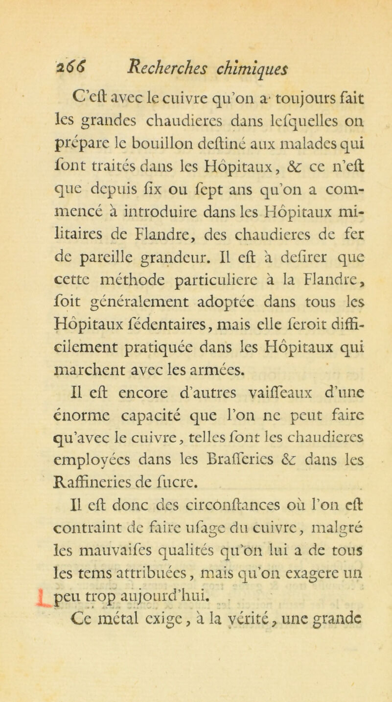 C’elt avec le cuivre qu’on a- toujours fait les grandes chaudières dans lcfquelles on prépare le bouillon deftiné aux malades qui font traités dans les Hôpitaux, ce n’eft que depuis fix ou fept ans qu’on a com- mencé à introduire dans les Hôpitaux mi- litaires de Flandre, des chaudières de fer de pareille grandeur. Il eft a defirer que cette méthode particulière à la Flandre, foit généralement adoptée dans tous les Hôpitaux fédentaires, mais elle feroit diffi- cilement pratiquée dans les Hôpitaux qui marchent avec les armées. Il eft encore d’autres vaiffeaux d’une énorme capacité que l’on ne peut faire qu’avec le cuivre, telles font les chaudières employées dans les Brafiérics &; dans les Raffineries de fiicre. Il eft donc des circonftances ou l’on eft contraint de faire ufage du cuivre, malgré les mauvaifes qualités qu’on lui a de tous les tems attribuées, mais qu’on exagéré un peu trop aujourd’hui. Ce métal exige, a la vérité, une grande