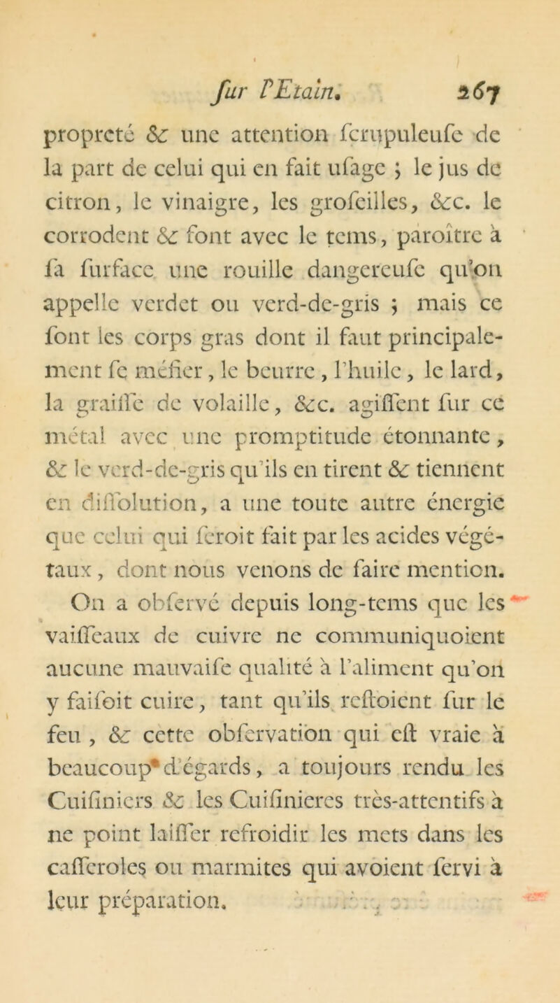 propreté Sz une attention fcrupuleufe de la part de celui qui en fait ufage ; le jus de citron, le vinaigre, les grofeilles, dec. le corrodent &: font avec le tems, paroître à fa fur face, une rouille dangereufe qu’on appelle verdet ou verd-de-gris ; mais ce font les corps gras dont il faut principale- ment fc méfier, le beurre , l’huile, le lard, la graille de volaille, dec. agiffent fur ce métal avec une promptitude étonnante, de le verd-de-gris qu’ils en tirent de tiennent en difiolution, a une toute autre énergie que celui qui feroit fait par les acides végé- taux , dont nous venons de faire mention. On a obfervé depuis long-tems que les - vaiffeaux de cuivre ne communiquoicnt aucune mauvaife qualité à l’aliment qu’on y faifoit cuire, tant qu’ils reftoient fur le feu , ôz cette obfervation qui cil: vraie à beaucoup*d’égards, a toujours rendu les Cuifinicrs &: les Cuiiinieres très-attentifs à 11e point laifîer refroidir les mets dans les caiîeroles ou marmites qui avoient iervi à leur préparation.