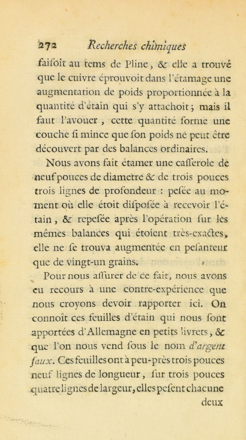 faifoit au tems de Pline, &c elle a trouvé que le cuivre cprouvoit dans rétamage une augmentation de poids proportionnée à la quantité d’étain qui s’y attachoitj mais il faut l’avouer , cette quantité forme une couche fi mince que fon poids ne peut être découvert par des balances ordinaires. Nous avons fait étamer une cafferole de neuf pouces de diamètre &: de trois pouces trois lignes de profondeur : pelée au mo- ment ou elle étoit difpofée à recevoir l’é- tain , & repefée après l’opération fur les mêmes balances qui étoient très-exaêles, elle ne fe trouva augmentée en pefantcur que de vingt-un grains. * Pour nous alturer de ce fait, nous avons % eu recours a une contre-expérience que nous croyons devoir rapporter ici. On connoît ces feuilles d’étain qui nous font apportées d’Allemagne en petits livrets, <Sc que l’on nous vend fous le nom d'argent faux. Ces feuilles ont à peu-près trois pouces neuf lignes de longueur, fur trois pouces quatre lignes de largeur, elles pèlent chacune deux