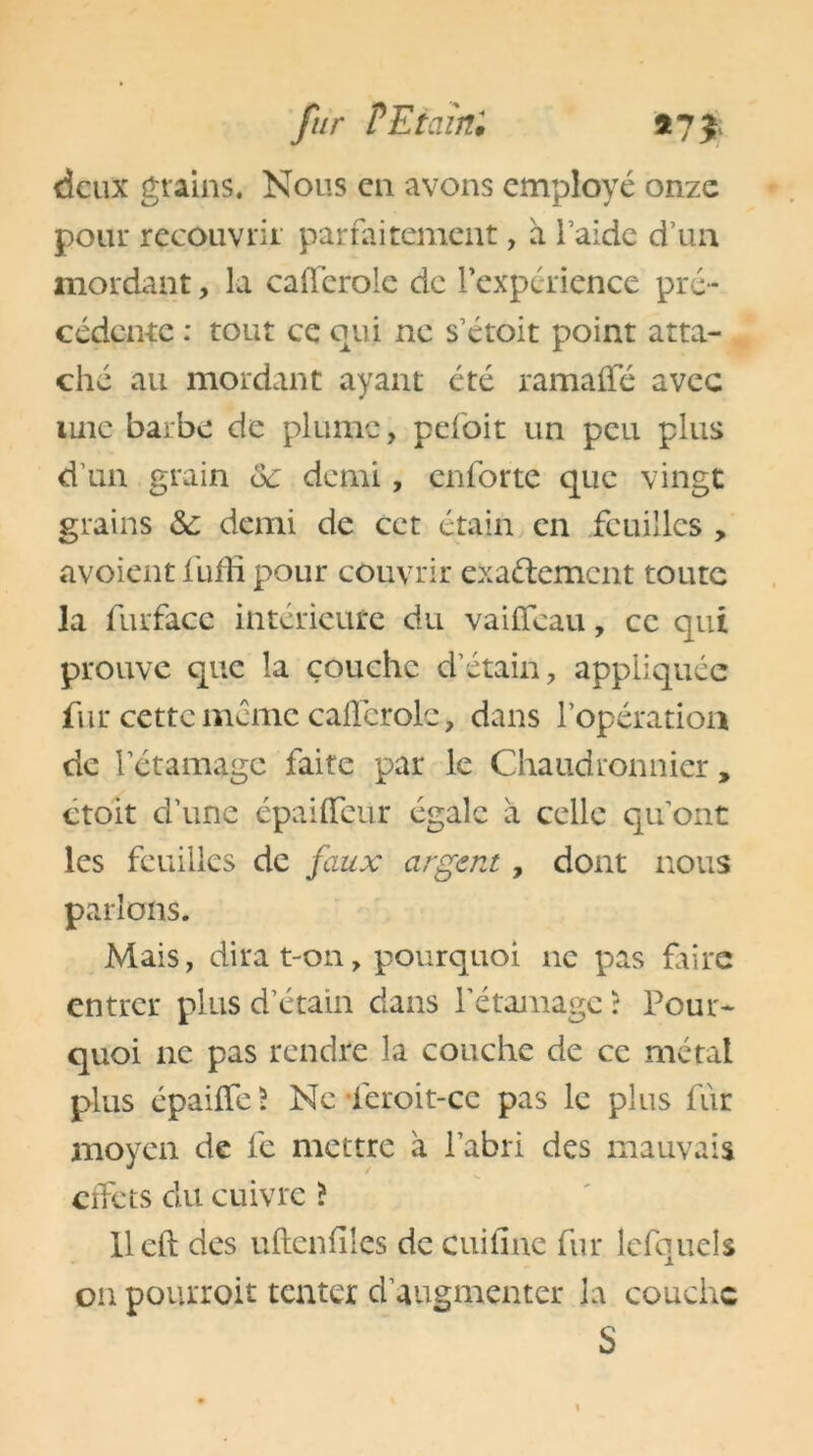 deux grains. Nous en avons employé onze pour recouvrir parfaitement, à l’aide d’un mordant, la caiïerole de rexpérience pré- cédente : tout ce qui ne s’étoit point atta- ché au mordant ayant été ramafle avec une barbe de plume, pefoit un peu plus d’un grain ôc demi, enforte que vingt grains &: demi de cet étain en feuilles , avoient liiffi pour couvrir exaélemcnt toute la furfacc intérieure du vaiffeau, ce qui prouve que la couche d’étain, appliquée fur cette même caflerolc, dans l’opération de letamage faite par le Chaudronnier, ctoit cl’une épaiflfeur égale à celle quont les feuilles de faux argent, dont nous parlons. Mais, dira t-on, pourquoi ne pas frire entrer plus d’étain dans l’étamage : Pour- quoi 11e pas rendre la couche de ce métal plus épaiiTc? Ne feroit-cc pas le plus fur moyen de fe mettre à l’abri des mauvais cifcts du cuivre ? lleft des uftenfîles de cuifîne fur lefquels on pourroit tenter d’augmenter la couche S