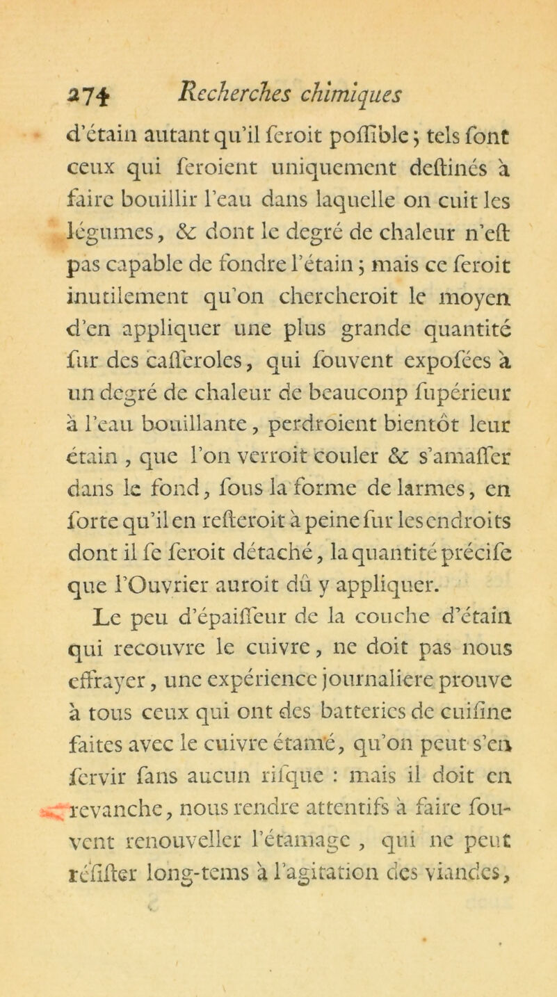 d’étain autant qu’il fcroit poffible ; tels font ceux qui feroient uniquement deftincs a faire bouillir l’eau dans laquelle on cuit les légumes, &: dont le degré de chaleur n’eft pas capable de fondre l’étain ; mais ce feroit inutilement qu’on cherchcroit le moyen d’en appliquer une plus grande quantité fur des cafléroles, qui fouvent expofées a un degré de chaleur de beaucoup fupérieur à l’eau bouillante, perdroient bientôt leur étain , que l’on verroit couler &; s’amafler dans le fond, fous la forme de larmes, en forte qu’il en refteroit à peine fur lesendroits dont il fe feroit détaché, la quantité précife que l’Ouvrier auroit dû y appliquer. Le peu d’épaiféur de la couche d’étain qui recouvre le cuivre, ne doit pas nous effrayer, une expérience journalière prouve à tous ceux qui ont des batteries de c ni fine faites avec le cuivre étanïé, qu’on peut s’en fervir fans aucun rifque : mais il doit en -. revanche, nous rendre attentifs à faire fou- vent renouveller l’étamage , qui ne peut refiler long-tems a l’agitation des viandes.