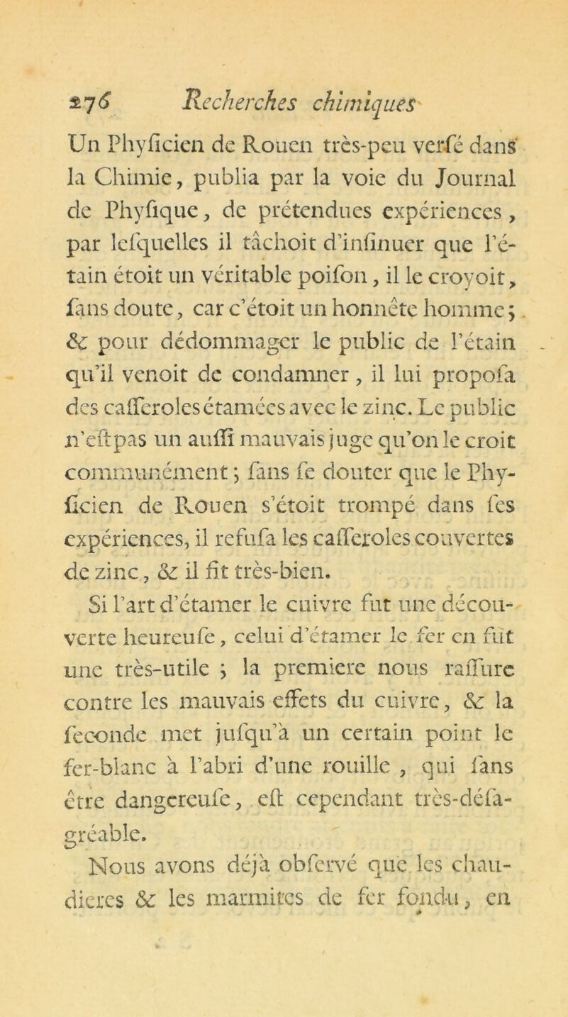 Un Phyfïcien de Rouen très-peu verfé dans la Chimie, publia par la voie du Journal de Phyfique, de prétendues expériences , par lefquellcs il tâciioit d’infinuer que l’é- tain étoit un véritable poifon, il le croyoit, fans doute, car c’étoit un honnête homme ; & pour dédommager le public de l’étain qu’il venoit de condamner, il lui propofa des cafferolesétaméesavec le zinc. Le public n’eïtpas un auffi mauvais juge qu’on le croit communément *, fans fe douter que le Phy- feien de TvOuen s’étoit trompé dans fes expériences, il refufa les cafferoles couvertes de zinc, &: il fit très-bien. Si l’art d’étamer le cuivre fut une décou- verte heureufe , celui d’étamer le fer en fut une très-utile ; la première nous raffure contre les mauvais effets du cuivre, &: la fécondé met jufqu’a un certain point le fer-blanc à l’abri d’une rouille , qui fans être dangereufe, cft cependant très-défa- gréabie. Nous avons déjà obfervé que les chau- dières & les marmites de fer fondu, en *