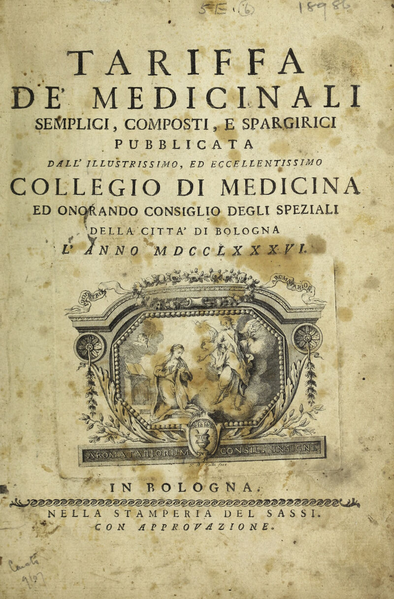TARIFFA DE’ MEDICINALI SEl^PLICI, COMPOSTI, E SPARGIRICI P U B B L I C A T A DALL ILLUSTRISSIMO, RD ECCE LlETlTISS IMO COLLEGIO DI MEDICINA ED ONC^ANDO CONSIGLIO DEGLI SPEZIALI 'pELLA CITTA’ DI BOLOGNA V In n 0 m d c c t X X -X^Fi- NELLA STAMPERIA DEL SASSI. CON ALTRO VAZIOHE. /-». ■