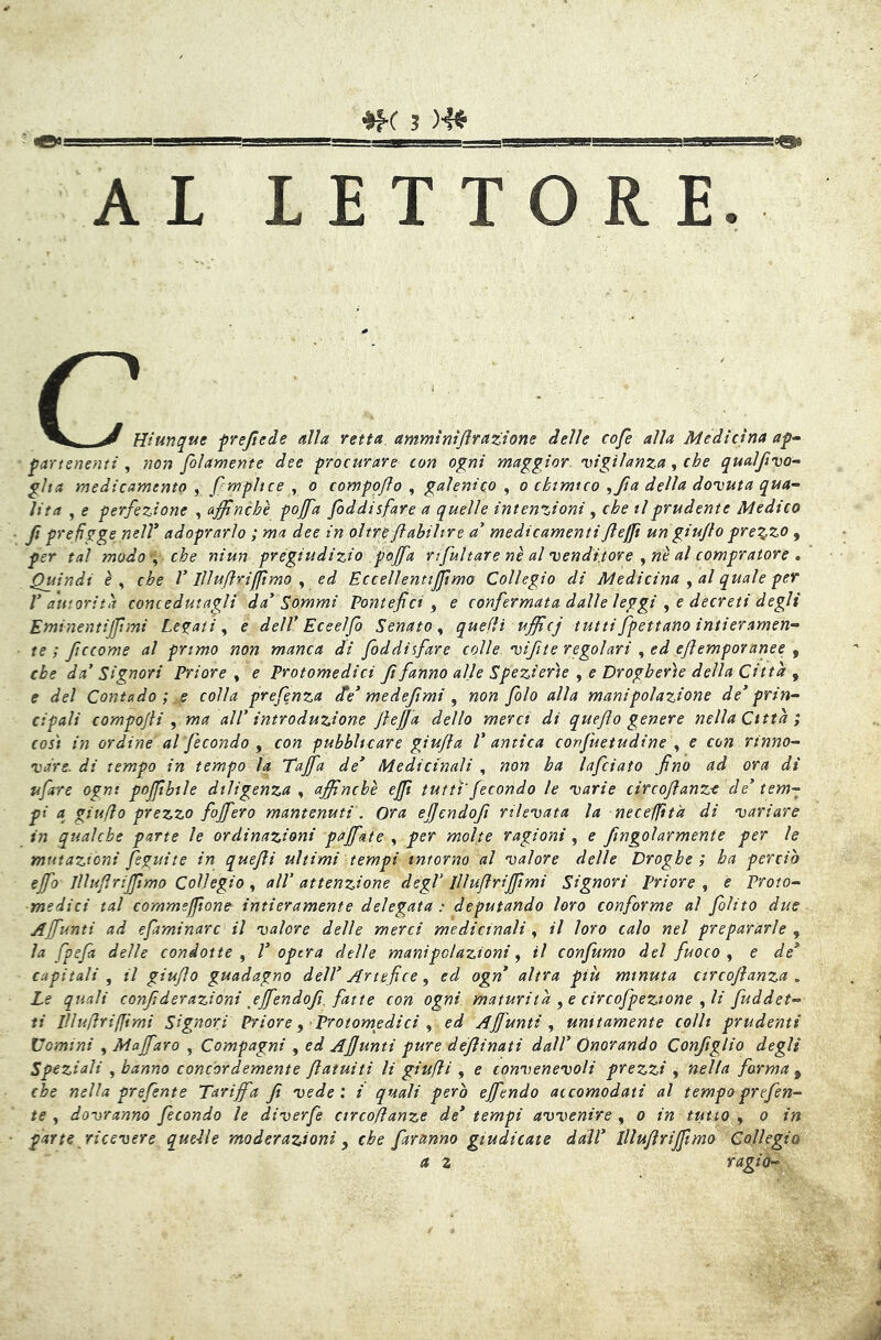 AL LETTORE. c Hiunque frejiede alla retta, ammintjlraztone delle cofè alla Medicina ap^ partsnemi ^ non folamente dee procurare con ogni maggior vigilanza ^ che qualjìvo-- gita medicamento , fempltce ^ o compoflo , galenico , o chimico ^fia della dovuta qua- lità , e perfezione , affinché pojfa foddisfare a quelle intenzioni ^ che il prudente Medico fi prefìgge nell* adoprarìo ; ma dee in oltreflabihre ad medicamentiJleJjfi un giu/lo prezzo , per tal modo-^ che niun pregiudizio pojfa rifult are ne al venditore al compratore , Quindi èy che V Illuflriffimo y ed Eccellentiffimo Collegio di Medicina ^ al quale per V autorità concedutagli da* Sommi Pontefici ^ e confermata dalle leggi ^ e decreti degli Eminentijfimi Legati y e dell* Ec e elfo Senato y quelli ufficj tutti fpettano intieramen- te ; ficcome al primo non manca di foddisfare colle vifite regolari y ed ejìemporanee y che da’ Signori Priore y e Protomedici fi fanno alle Spezierie y e Drogherìe della Città y e del Contado ; e colla prefenza cte* me defimi y non folo alla manipolazione de* prin- cipali compojli y ma all’ introduzione JlejJa dello merci di queflo genere nella Città; così in ordine al fecondo y con pubblicare giufla l* antica conjuetudine , e con rinno- vare. di tempo in tempo la Tajfa de* Medicinali , non ha lafciato fino ad ora di ufare ogni pojjibile diligenza y affinchè effi tutti'fecondo le varie circojìanz-e de* tem- pi a giuflo prezzo fojfero mantenuti. Ora ejjcndojì rilevata la nece/fìtà di variare in qualche parte le ordinazioni pajfate , per molte ragioni, e fingolarmente per le mutazioni feguite in quejli ultimi tempi intorno al valore delle Droghe; ha perciò ejfo Jllufirijjimo Collegio y all' attenzione degl’ IIIuflrijjimi Signori priore y e Proto- medici tal commsfftone intieramente delegata : deputando loro conforme al /àlito due Affunti ad efaminarc il valore delle merci medicinali y il loro calo nel prepararle y la fpeja delle condotte y 1* opera delle manipolazioni y il confumo del fuoco y e de* capitali y il giuflo guadagno dell* Artefice y ed ogn* altra più minuta circojlanza , Le quali confi derazioni jjfendofi. fatte con ogni maturità y e circofpeztone y li fuddet- ti lUuflrifimi Signori Priore y Protomedici y ed Aj/ùnti y unitamente colli prudenti Domini , Maffaro , Compagni , ed Ajjunti pure déjìinati dall* Onorando Conjtglio degli Speziali y hanno concordemente fiatuiti li giufii , e convenevoli prezzi y nella forma y che nella prefente Tariffa fi vede ; i quali però ejfendo accomodati al tempo prefen- te y dovranno fecondo le diverfe circoflanze de* tempi avvenire , o in tutto , o in parte ricevere quelle moderazioni y che faranno giudicate dall* lllufirijfimo Collegio a 2 ragia-