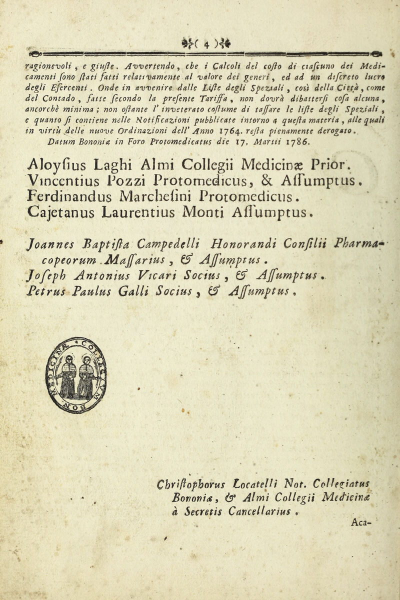 4 )'4^ II»! I - .II,——agesBBB!eBaeegBgg»a^..i' nQi ragtoncvolt j e gtujl^. Awertmdo y che i C0ÌCOU del cojlo di ctajeuno dei Medi-' camenti fono fiati fatti relativamente al valore dei generi y ed ad un dtfcreto lucro degli Efercenti . Onde in avvenire dalle Lifie degli Speziali y così della Città y come del Contado , fatte fecondo la prefente Tariffa , non dovrà dihatterft cofa alcuna, ancorché minima ; non ofiante V inveterato cofiume di tajfare le lifie degli Speziali , e quanto ft contiene nelle Notificazioni pubblicate intorno a quefia materia y alle quali in virtù delle nuove Ordinazioni dell' Anno lj6^. refia pienamente derogato, Datum Bonomie in Foro Protomedicatus die 17, Martii 1785. wAIoyfius Laghi Almi Collegii Medicinge Prior* Vincentius Pozzi Protomedicusj & Affumptus* Ferdinandus Marchehni Protomediciis. . , Cajetanus Laurentius Monti Aflumptus. Joannes Baptijla Camp e de Ili Honorandi Confila Pharma* copeorum .Àiajfarius , ^ AJft4mpi:us . Jofeph Antonius Vicari Socius ^ ^ AJfumptus * Petrus Paulus Galli Socius ^ ^ AJfumptus ^ Cby'fiophorus Locatelit Not, CoUegìatus^ Borìonids i (!?* Almi Collegii Medicina à Secretis Cancellarius . Aca-