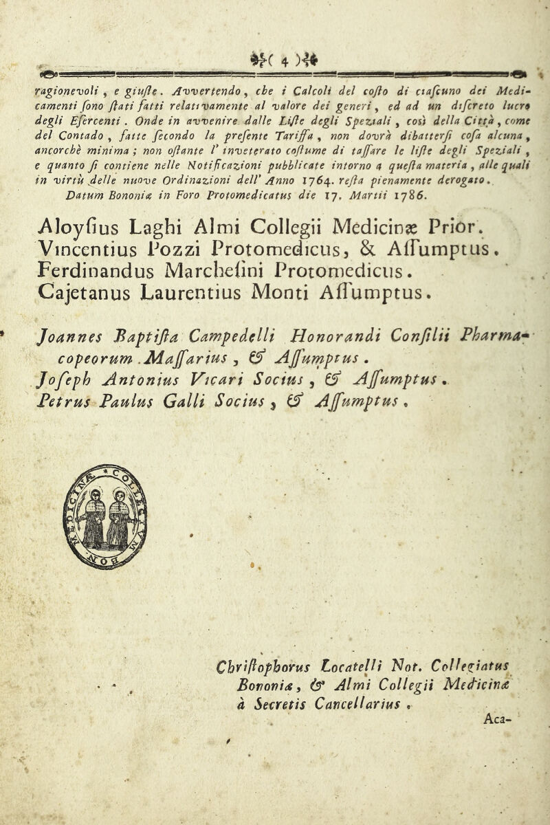 i‘i?!gr!r..J, .. .. ' .. . .■.'■'■■■_=!saas 'gH. , L' ■ ■■^gBBgggSBgaQt ragionevoli , e giufle. Avvertendo, che i Calcoli del cojlo di ctajcuno dei Medi^ € amenti fono fiati fatti relativamente al valore dei generi , ed ad un dtfcreto lucro degli Efercenti . Onde in avvenire dalle Lifie degli Speziali , così della Citta, come del Contado , fatte fecondo la prefente Tariffa , non dovrà dibatterji cofa alcuna, ancorché minima ; non ofiante V inveterato cofiume di tajfare le lifie degli Speziali , e quanto Jt contiene nelle Hotifcazioni pubblicate intorno a quefia materia , alle quali in virtù fi eli e nuove Ordinazioni dell' Anno iqS^.refia pienamente derogato, Datum Bononia in Foro Protomedicatm die 17, Martii 1786. wAIoyfius Laghi Almi Collegii Medicina Prior. Vincentius Pozzi Protomedicusj & AlTumptus. Ferdinandus Marchefìni Protomedicus. ‘ . Cajetanus Laurentius Monti Affumptus. Joannes Baptijla CampedclH Honomndi Conjìlii Pharma* copeorum .Aiajfarius , ^ AJJ'urnptus . Jofeph Antonius Vicari Socius ^ ^ AJfumptus . Petrus Paulus Galli Socius ^ ^ Ajfumptus ^ Chvìftophorus Locatelii l^ot, Collegìatus Bori ori i <s y Ò* Almi Collegii Mettieirà à Secretis Caricellarius .