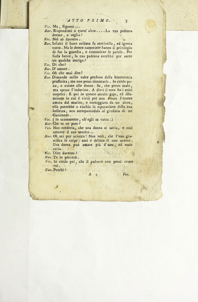 ^j4TT0 PRIMO. ‘’j Ves. Ma , Signore ... Rispondimi a quest’altra .... La tua padrona dorme , o veglia ? Ves. Noi sò davvero . \ Bar, Infatti il buon soldato fa sentinella , ed ignora tutto . Ma le destre caineriere hanno il privilegio di far la guardia , e comunicar le parole . Per farla breve, la tua padrona avrebbe per sorte un qualche intrigo? Ves, Di che? Bar. D’ amore. Ves. Oh che mai dite! Bar. Dimando mille volte perdono della bestemmia profferita ; ma non posso ritrattarla . lo credo po- co, o niente alle donne. So, che penso male, ma spesso l’indovino. A dirti il vero ho i miei sospetti. E poi in questo secolo gajo, ed illu- minato in cui è virtù per una donna l’essere amata dal marito, e corteggiata da un altro, ella porrebbe a rischio la riputazione della sua bellezza, non sottoponendola al giudizio di un Ganimede. Ves. ( Io scommetto, eh’ egli sa tutto . ) Bar. Che te ne pare ? . . Ves. Non crederia, che una donna sì savia^, e così amante il suo marito... Oh sei pur sciocca! Non ^vedi, che l’uso giu- stifica le colpe : anzi è delitto il non averne. Una donna può amare piu d’unoed esser savia. ■ 'f-, - Ves. Dite davvero? -, . > Bar.'TQ lo proverò. Ves. Io credo poi, che il padrone non pensi come voi , ’ : Bar^ Perchè ? . .