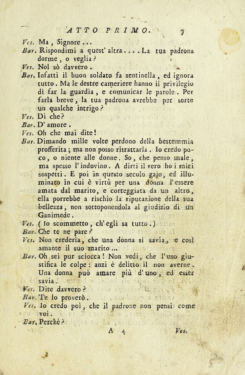 ATTO PRIMO. Fes. Ma , Signore ... Bar. Rispondimi a quest’ altra .... La tua padrona dorme , o veglia ? Ves. Noi sò davvero . ^ Bar, Infatti il buon soldato fa sentinella , ed ignora tutto . Ma le destre cameriere hanno il privilegio di far la guardia , e comunicar le parole . Per farla breve, la tua padrona avrebbe per sorte un qualche intrigo? Ves, Di che? Bar. D’ amore . Ves. Oh che mai dite! Bar. Dimando mille volte perdono della bestemmia profferita ; ma non posso ritrattarla . Io credo po- co, o niente alle donne. So, che penso male, ma spesso l’indovino. A dirti il vero ho i miei sospetti. E poi in questo secolo gajo, ed illu- minato in cui è virtù per una donna l’essere amata dal marito, e corteggiata da un altro, ella porreb'oe a rischio la riputazione della sua bellezza, non sottoponendola al giudizio di un Ganimede. Ves. ( Io scommetto, eh’ egli sa tutto . ) Bar. Che te ne pare ? Ves. Non crederla, che una donna si savia,, e così amante il suo marito... Oh sei pur sciocca! Non vedi, che l’uso giu- stifica le colpe : anzi è delitto il non averne. Una donna può amare più d’uno, ed esser savia. Ves. Dite davvero? Bar.'T^ lo proverò. Ves. Io credo poi, che il padrone non pensi come voi, Btfr, Perchè? J