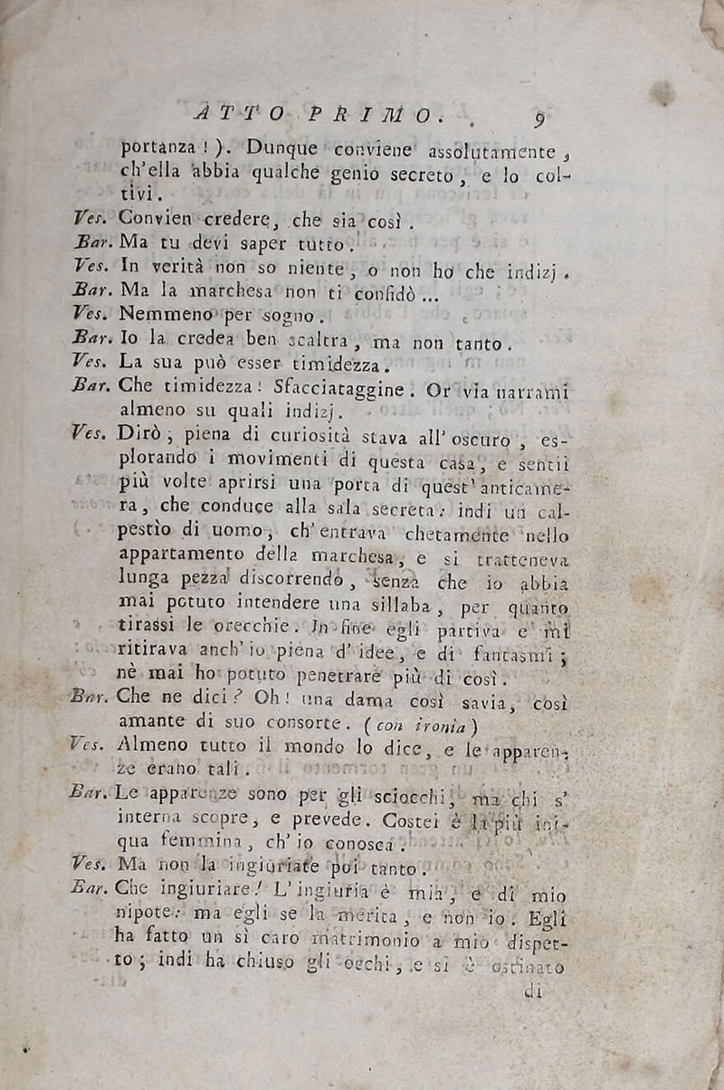 A T T O P il I ni O . , p portanza!). Dunque conviene assolutamente ^ ch’ella abbia qualche genio secreto, e lo col- tivi . Ves. Convien credere, che sia così . Bar. Ma tu devi saper tutto . Ves. In verità non so niente, o non ho che indizj . Bar. Ma la marchesa non ti confidò ... Ves. Nemmeno'per sogno . Bar. Io la credea ben scaltra , ma non tanto. Ves. La sua può esser timidezza. Bar. Chs timidezza! Sfacciataggine. Or via narrami almeno su quali indizj. Ves, Dirò piena di curiosità stava all’ oscuro , es- plorando i movimenti di questa casa, e sentii piu volte aprirsi una porta di quest’anticame- ra, che conduce alla sala secreta ; indi un cal- pestio di uomo, eh entrava chetamente nello appartamento della marchesa, e si tratteneva lunga pezza' discorrendo, -senza che io abbia mai potuto intendere una sillaba , per quanto tirassi le or-eccnie. In -fi-ne- egli partiva e 'mi- ritirava anch io piena d idee, e di lantasml , nè mai ho potuto penetrare piu di così. Bar. Che ne dici f Oh ! una dama così savia, così amante di suo consorte, (con ironia) Ves. Almeno tutto il mondo lo dice, e le apparen- ze erano tali . Bar. Le apparenze sono per gli sciocchi, ma c,hi s’ interna scopre, e prevede. Costei è h'pii't ini- qua ìemmina, ch’io conosc.a . Ves. Ma non la ingiuriate poi t.anto. Che ingiuriare.' L’ingiuria è mia, e di mio nipote.- ma egli se la merita, e non io. Egli ha fatto un si caro rriattimonio a mìo dispet- to; indi ha chius.o g'Ii oechi,.e si è ostinato di