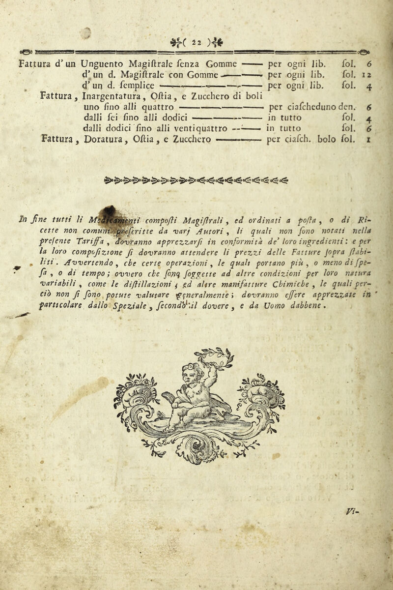 «©9 y, iiii.nfWga —..L'J ' '■ ■■■—■ IW in» . iLJ-Lg~o©0 Fattura d*un Unguento Magiftrale Tenza Gomme per ogni lib. fol. 6 d’un d. Magiftrale con Gomme— per ogni lib. fol. 12 d' un d. femplice , i -a—— per ogni lib. fol. 4 Fattura, Inargentatura, Oftia, e Zucchero di boli uno fino alli quattro per clafcheduno den. dalli fei fino alli dodici in tutto fol. dalli dodici fino alli ventiquattro ——■ in tutto fol. Fattura, Doratura, Oftia, e Zucchero ——,— per ciafch. bolo fol. i ^>0 ^)o ^)o 0^ e<& Infine tutti li comfofii Magijlrali, ed ordinati a fofìa ^ 0 di Ri- cette non comtMi0^mj}ri11e da iiaTj Autori, li quali non fono notati nella frefente Tariffa ^ fiijAyxanno apprezzarft in conformità de* loro ingredienti : e per la loro compofiztone fi dovranno attendere li prezzi delle Fatture jopra flabi- ^ „ liti. Avvertendo^ che certe operazioni, le qualt portano più, 0 menodifpe- fa , 0 di tempo ; ovvero che finti figgctte ad altre condizioni per loro natura variabili , come le d ifi illazioni ^ pd altre manifatture Chimiche , le quali per- eto non fi fino, potute valutare ^generalmente y dovranno effere apprezzate in particolare dallo Speziale ^ fecondò^'dl dovere y e da Uomo dabbene*