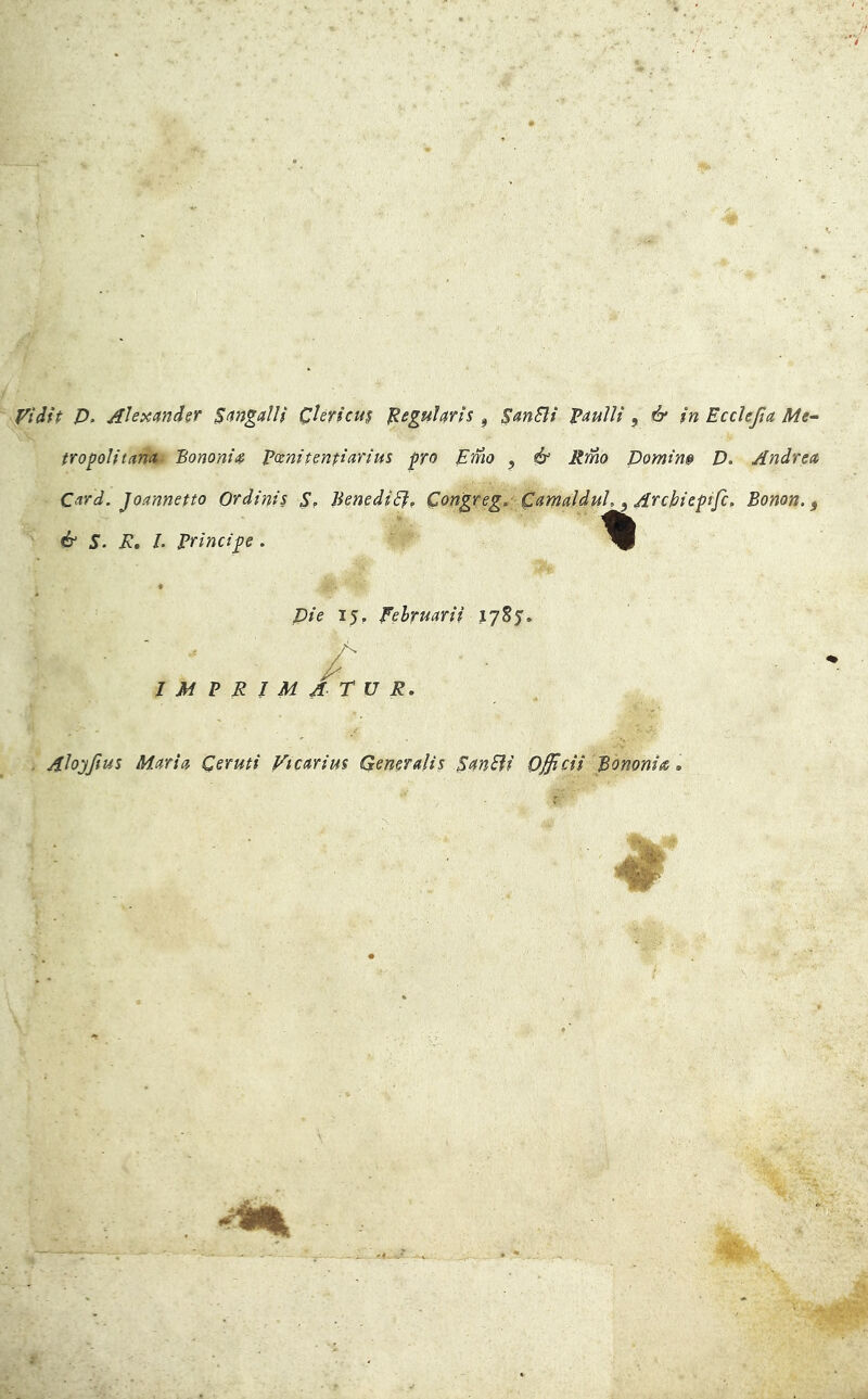 yidft D. Ahxandsr Sangalli 0erìcu$ ^egularis , SanBi ^auìli ^ & in Ecdejìa Me- tropolitana Bononi^ potnit enfi ari us prò Emo ^ ó* Rmo Domin» D. Andrea Card. Joannetto Ordinis S, Benedir? Congreg, CamalduL ^ Archieptfc, Bonon. ^ é‘ S. R. L Principe. « pie 15, Eehruarii /' IMPRIMATUR, . Alo;yJìus Maria Ceruti Vicarim Generali^ SanBi Officii Bononia,