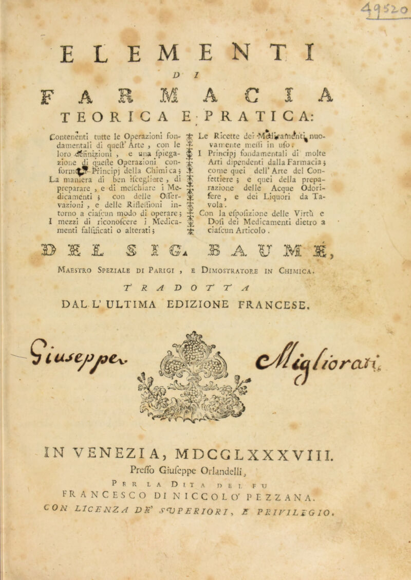 E L E M FARM T E O R I C A E Contenenti tutte le Operazioni fon- £ damentali di quetT Arte , con le ^ loro -d'ênnizioni > e una .Ipiega- ^ zione di quelle Operazioni con- ^ formC^JP-Principj délia Chinai ca j If- La maniera di ben ilcegiiere , di preparare , e di melchiare i Me- J dicamenti 5 con delle Oder- ^ vazioni , e delle Rifieifioni in- torno a ciafcun modo di operare 5 ^ I mezzi di riconofcere i Medica- ^ menti faluHcati o alterati; •£ B 3g L SS G* Maestro Speziale di Parigi , e E N T î A C I A P R A T I C A: Le Ricette der •MdlWafricfht^nuo- vamente melïi in ufo. I Principj fondamentali di moite Arti dipendenti dalla Farmacia j corne quei delTArte del Con- fettiere 5 e quei délia prepa- razione delle Acque Odori- fere , e dei Liquori da Ta- voia. Con la efpofizione delle Vïrtîi c Dofi dei Medîcamenti dietro a ciafcun Articolo. B A U M 3É, Dimostratore in Chimica. TRADOTTa DAL L’ ULTIMA EDIZIONE FRANCESE. (A useyjjpe^ Cynic^fïoran, IN VENEZIA, MDCGL XXXVIII. Preflo Giuleppe Orlandelli, P F. R LA D I T A DEI. F U FRANCESCO DI N I C. C O L O' P E Z Z A N A. CON LICENZA DS' S<VP ERIORJ, E PlïIEILSG 10.