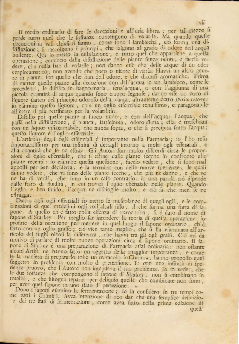 II'modo ordinario di fare le decozioni c alFaria libéra ; per fal mezzo fi perde tutto quel che le foftanze contengono di volatile. Ma quando quelle decozioni in vaü chiuft û fanno , come lono i lambicchi , cio forma una di- fiillazione ; li raccolgono i principj , che falgono al grado di calore dell’acqua bollentc Qui io inecto la diftillazione , e tutto quel che apparticne a quella operazione ; comiocio dalla diftillazione delle piante fenza odorc, e faccio ve- dere , che nulla han di volatile ; non danno efte che delle acque di un cdor empireumatico, non avendo che poco o niente di virtù. Havvi un altro géné- ré di piante; fon quelle che han. dell’odore, e che diconfi aromatiche. Prima di metter quefte piante alla decozione con delf acqua in un lambicco, come le precedenti , le diftillo in bagno-maria „ fenz acqua, o con l’aggiunta di una piccola quantità di acqua quando fono troppo legnofe ; danno efte un poco di liquore carico del principio odorofo délia pianta, altramente detto fpirito reitcre; io efamino quefto liquore , ch’ë un oglio eftenziale tenuilümo, e paragonabile alFétere il più rettificato per la volatilità. Diftillo poi quelle piante a fuoco nudo , e con delPacqua: F acqua, che pafta nella diftillazione, ë bianca, latticinofa , odorofiftima ; ella ë mefchiata con un liquor infiaenmabile, che nuota fopra, o che fi précipita fotto l’acqua; quefto liquore è F oglio eftenziale. L’articolo degli ogli eftènziali ë importante nella Fàrmacîa ; io F ho rcfo importantiftimo per una infinità di dettagli intorno a molti ogli eftenriali , e alla quantità che fe ne eftrae. Gli Autori fon rnolto difcordi circa le propor- zioni di oglio eftenziale, che ft eftrae dalle piante fecche in confronto aile piante recenti : io efamino quefta queftione , faccio vedere , che fi fono mal appofti per ben deciderla , e la termino con delle nuove fperienze , le quali fanno vedere , che vi fono delle piante fecche , che più ne danno , c che ve ne ha di verdi, che fono in un cafo contrario: in una parolà cio dipcnde dallo ftato di fluidità , in cui trovali ïoglio eftenziale nelle piante. Quando 3 oglio ë ben fiuido , F acqua. ne diiciogîie rnolto, e cio fa che men fe ne eftragga. Dietro agli ogli eftenziali io metto le mefcolanze di quegli ogli , e le com- binazioni di quei meddimi ogli coli’alcali fîfto, il che forma una forta di fa- pone. A quello ch’ë fatto colla eftenza di trementina , fi ë dato il nome di fapone di Starkey Per meglio far intendere la teoria di quefta operazicne, io profitto délia occafione per mettere in quel luogo il fapone ordinario, ch’è fatto con. un oglio grado; cio vien tanto meglio, che fi ha efaminato all’ar- ticolo dei fughi oleofi la differenza , che havvi tra gli ogli grafti. Cio mi dà motivo^ di parlare di moite nuove operazioni circa il fapone ordinario. Il fa- pone di Starkey ë una preparazione di Farmacia aftai ordinaria: non oftantc al'cuni Artifti ne hanno fatto un oggetto délia maggiôr importanza , e come le la maniera di prepararlo foftè un miracolo inChimica, hanno propofto quel foggetto in problema con rnolto di pretenfione. Io oon una infinità di fpe- rienze pruovo, che F Aurore non intendeva. il fuo problema. Io fo veder, che le due loftanze che compongono il fapone di Starkey, non fi combinano in tOtalita , e che bifogna fcparar per deîiquio quelle che combinate non fono . per aver quel fapone in uno ftato di perfezione. * Dopo i Japon} efamino la fermentazione ; io la confidero in tre tempi co- mc tutu i Ghfmici’. Avea intenzione di non dar che una femplice definizic- c cci tre itati di fermentazione, come avea fatto nella prima edizione di que (F