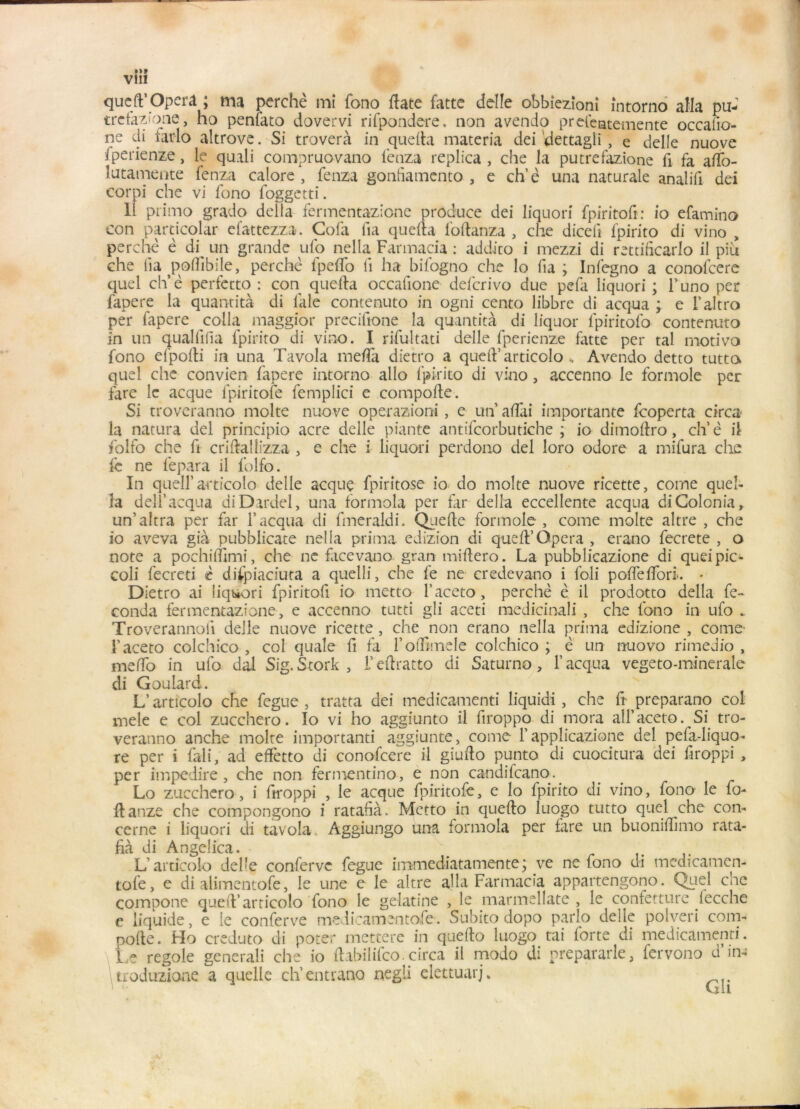 Vlll queft* Opéra ; ma perche mi fono Hâte fatte délié obbîezîoni întorno alla pu- trefazioae, ho penlato dovervi rifpondere, non avendo prefeatemente occafic- ne di iar-lo altrove. Si troverà in que Ha materia dei dettagli , e delle nuove fperienze, le quali compruovano fenza replica , che la putrefazione fi fa afto- lutamente fenza calore , fenza gonfiamento , e ch’è una naturale analifi dei corpi che vi fono foggetti. 11 primo grado délia fermentazione produce dei liquori fpiritofi: io efamino con particolar efattezza. Cofa fia quefta foltanza , che diceli fpirito di vino , perche ê di^ un grande ufo nella Farmacia : addico i mezzi di rettificarlo il piu che lia pofîibile, perché fpefto fi ha bifogno che lo lia ; Infegno a conofcere quel ch’è perfecto : con quefta occafione ddcrivo due pefa liquori ; l’uno per fapere la quantité di laie contenuto in ogni cento libbre di acqua ; e i’altro per fapere colla maggior precifione la quantità di liquor fpiritofo contenuto in un quallilia fpirito di vino. I rifultati delle fperienze fatte per tal motivo fono efpofti in una Tavola méfia dietro a queft’articolo «. Avendo detto tutto quel che convien fapere intorno allô fpirito di vino, accenno le formole per tare le acque fpiritofe femplici e compofte. Si troveranno moite nuove operazioni, e un aftai importante feoperta circa la natura dei principio acre delle piante antifcorbutiche ; io dimoftro, ch’è il folfo che fi criftallizza , e che i liquori perdono dei loro odore a mifura che le ne fepara il folfo. In quell’ articolo delle acque fpirîtose io do moite nuove ricette, corne queî- la de-li acqua diDardel, una formola per far délia eccellente acqua di Colonia, un’altra per far l’acqua di fmeraldi. Quelle formole, corne moite altre , che io aveva già pubblicate nella prima edizion di queft’Opéra , erano fecrete , o note a pochilfimi, che ne facevano gran miftero. La pubblicazione di queipic- coli fecreti c difpiaciuta a quelli, che fe ne credevano i foli poftefiorL - Dietro ai liquori fpiritofi io metto l’aceto, perché è il prodotto délia fé- conda fermentazione, e accenno tutti gii aceti medicinali , che fono in ufo * Troverannoii delle nuove ricette , che non erano nella prima edizione , corne- l’aceto colchico , col quale fi fa rofftmele colchico ; è un nuovo rimedio , meffo in ufo dal Sig.Stork , l’eftratto di Saturne, l’acqua vegeto-minerale di Goulard. L’articolo che fegue, tratta dei medicamenti liquidi , che ft preparano col mele e col zucchero. Io vi ho aggiunto il ftroppo di mora all’aceto. Si tro- veranno anche moite importanti aggiunte, corne l’applicazione dei pefa-liquo- re per i fali, ad effetto di conofcere il giufto punto di cuocitura dei ftroppi , per impedire , che non fermentino, e non candifeano.^ Lo zucchero, i ftroppi , le acque fpiritofe, e lo fpirito di vino, fono le fo- ftanze che compongono i ratafia. Metto in quefto luogo tutto quel che con- cerne i liquori di tavola , Aggiungo una formola per tare un buoniftimo rata- fia di AngeÜca. L’articolo del’e conferve fegue immediatamente; ve ne fono di medicamen- tofe, e di alimentofe, le une e le altre alla Farmacia appartengono. Quel che compone queft’articolo fono le gélatine , le marmellate , le confetture fecche e liquide, e le conferve medicamentofe. Subito dopo parlo delle polveri com- pofte. Ho creduto di poter mettere in quefto luogo tai forte di medicamenti. Le regole generali che io ftabilifeo.circa il modo di prepararle, fervono d’in- troduziane a quelle ch’entrano negli elettuarj.