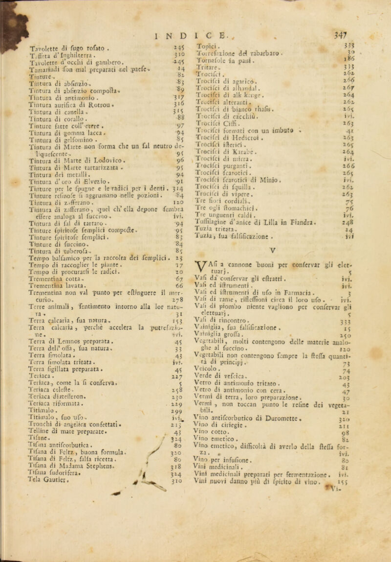 T.ivolette di fugo rofato . M5 Tuftéta ri’Inghiltcrra. 310 Tavolette ci’occhi di gamliero. ^ -*45 Tamarindi Ton mal preparati nel paelc» 14 Tinture-. Tintura di abfinzio. ;^3 Tintura di abfinzio comporta» ^9 Tintura di antimonio. ’3*7 Tintura aurifica di Rotrou • 3^ Tintura di canella . 3*5 Tintura di corallo . 88 Tinture fattc coll'etfre . 97 Tintura di gomma lacca. 94 Tmtura di gelfomino . 85 Tintura di Mirte non forma che un fal neutro de- 95 96 95 94 91 314 84 no faillira ivi. 94 95 85 84 8«; *3 17 ÎO 67 66 mer- 278 natu- 3i *53 pUtref.rz.io- ivi. 45 33 43 ivr. 45 227 5 >58 230 , 229 299 ivi. **f . 43 * / 314 80 320 80 318 324 310 Üquefcente-. Tintura di Marte di Lodovico. Tintura di Marte tartarizzata . Tintura dei metalli. Tintura d’oro di Elvezio. Tinture per le Ipugnc e le radia per i denti Tinture rcfinofe fi aggrumano nelle pozioni. Tintura di z^ftérano. Tintura di zafterano, quel ch’ ella depone efiete analoga al fuccino. Tintura di fal di tarraro . Tinture fpiritofe femplici comporte. Tinture fpiritofe femplici. Tinture di fuccino. Tintura di tubcrofa . Tempo balfamico per la raccolta dci femplici. Tempo di raccoglier le piante . Tempo di procurarfi le radici. Trementina cotta . Trementina lavata. Trementina non val punto per ertinguerc il eu ri o. Terre animali , fentimento intorno alla lor ra . Terra calcaria, fua nattira. Terra calcaria , perché accéléra la ne. Terra di Lemnos preparata. Terra deli’ofla, fua natura. Terra fimolata . Terra fimolata tritata. Terra figillata preparata. Tetiaca . Teriaca, corne la fi conferva. Teriaca cclefte . Teriaca diitefléron» Teriaca rifonnata. Titimalo . Titimalo, fuo ufo . Tronchi di angelic-a confettati» Telline di mare preparate. Tifane. Tifma antifcorbutica. Fifana di Feltz , buona formula. Tifana di Feltz, fal fa ricetra. Tifana di Ma dama Stephens. I ifana fudorifera» Tela Gautier. Topiici. 333 Toirefazione dd rabarbaro . 3° Tornafole in pani. Tri tare-. 3 >5 Trocifci . 262, Trocifci di agarico. 266 Trocifci di alhandal. 267 Trocifci di alkkenge. 2,64 Trocifci alteranti. 262. Trocifci di bianco rhafis. 26$ Trocifci di caccliiù. ivi. Trocifci Ciffi • 263 Trocifci format! con un inibuto » 41 Trocifci di Hedicroi . 263 Trocifci irterici . 2 6$ Trocifci di Karabe. 264 Trocifci di mirra. ivi. Trocifci purganti. 266 Trocifci fcarotici. 26$ Trocifci fcarotici di Minio. ivi. Trocifci di fquilla . 261 Trocifci di vipere. 263 Tre fiori cordiali-. 7$ Tre ogli rtomachici. 76 Tre unguenti caldi . ivi. Tufijlagine d’anice di Lilla in Fiandra. 248 Tuzia tritata^ j4 Tuzia» fua falfificazione . ivi 5 ivi. ivi. •* 3 VAfi a cannone ’buoni per confervar gli tuarj. Vafi da confervar gli ertratti. Vafi ed irtrumenti . Vali ed irtrumenti di ufo in Farmacia . Vafi di rame, rifleffioni circa il loro ufo. ivi. Vafi di piotnbo niente vagliono per confervar g’i elettuarj. ^ Vafi di rincontro. 333 Vainigiia, fua falfifîcazione . 13 Vainiglia grofia. z$o Vegetabili, molti contengono delle materie analo- gbe al fuccino . no Vegetabili non contengono fempre la rteffa quanti- *’A' 7? tà di principe. Veicolo . Verde di vefrica. Verro di antimonio tritato . Vetro di antimonio con cera . ^ ermi di terra, loro preparazione. Vermi , non toccan punto le refine bili. Vino antifcorbutico di Duromette • Vino di ciriegie . Vino cotto. V ino errietico . Vino emetico, diificoltà di averlo délia fiefia for- 74 203 43 47 4 • ?° dei vegeta- 21 320 211 98 82 za Vino per infufiotie. Vini medicinali . Vini medicinali preparati per fermentazione Vini nuovi danno più di fpicito di vino. IVI. 80 Si ivi. 15 >