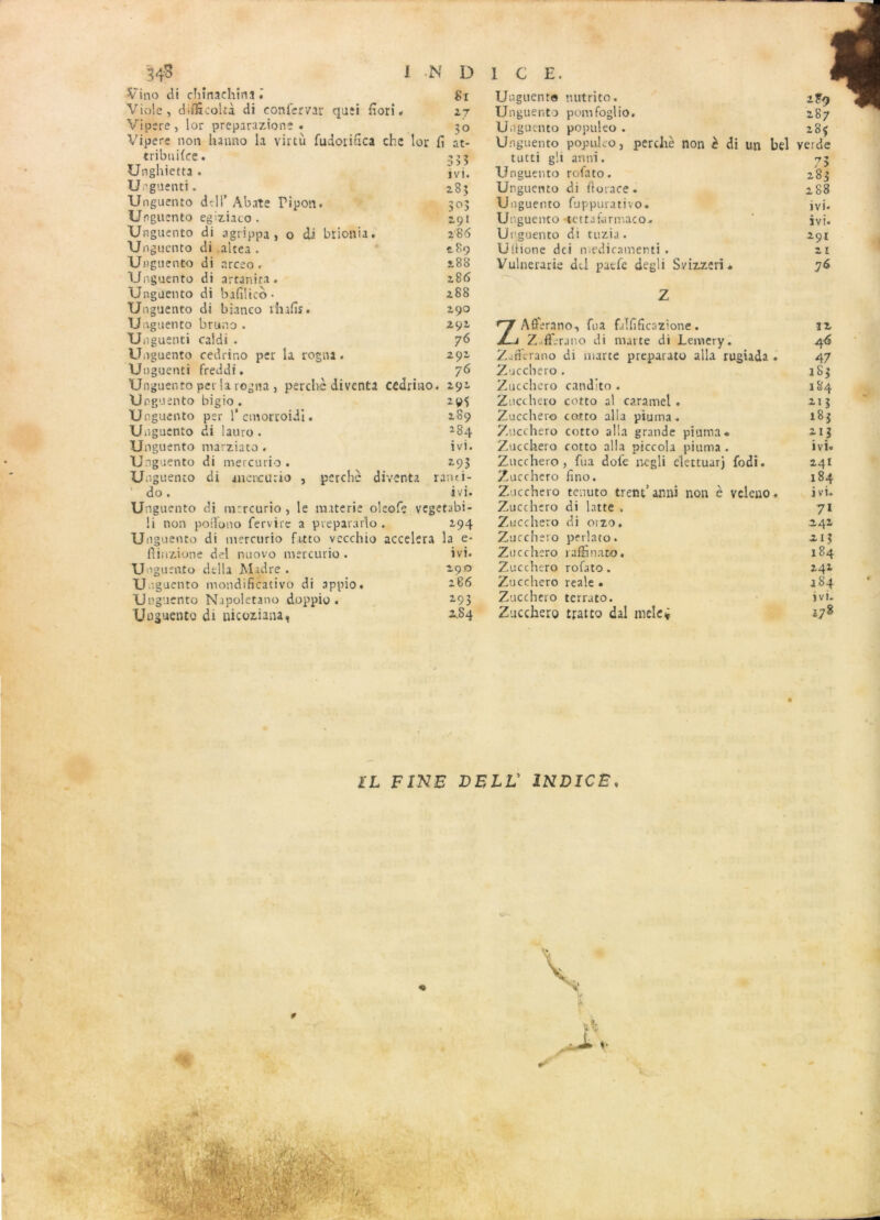 Vino di chïnaehms 81 Viole, diflScoltà di eonfer/ar qu;i fiori « 27 Vipere, lor preparazione . 30 Vipere non hanno la viitù fudorifica che lor fi at- tribuifce. ^55 Unghietta . ïvi. Unguenti. 285 Unguento ddl’ Abate Pipon. 303 Unguento egiziaco . 291 Un guento di agrippa, o di brionia. 286 Unguento di altea . 289 Unguento di arceo. £88 Unguento di artanita. 2.86 Unguento di bafiüco* 288 Unguento di bianco rhafis. £90 Unguento bruno . 292 Unguenti caldi . 76 Unguento cedrino per la rogna. 292 Un guenti freddi. 76 Unguento per la rogna , perche diventa cedrino. 291 Unguento bigio . 295 U nguento per 1* emorcoiii. 289 Unguento di lauro . *84 Unguento marziato . ivi. Unguento di mercurio « 293 Unguento di anencurio , perche diventa ranti- do. ivi. Unguento di mercurio , le raaterie oleofe vegetabi- !i non poîfono fervire a prepararlo . 294 Ungu ente di mercurio frtto vecchio accéléra la e* fiinzione d?l nuovo mercurio . ivi. Ung uento délia JNlrdre . 290 Unguento mondificativo di appio. 286 Unguento Napoletano doppio . 293 Uoguento di nieoziana, 2S4 Unguento nutrito. 2F9 Unguento pomfoglio. 287 Unguento populeo . 285 Unguento populeo, perche non è di un bel verde tutti gli annï. 73 Unguento rofato. 283 Unguento di ftorace. 288 Unguento fuppurativo. ivi. Unguento «tettafarmaco- ivi. Unguento di tuzia. 291 Utlione dei medicamerti . 21 Vulnerarie dd paefe degli Svizzeri. 76 Z Aflèrano, fua filfificazione. 12 Z-ft'.'rjno di marte di Lemery. 4 6 Zatterano di marte preparato alla rugiada 47 Zuccbero . 183 Zucchero candito . 184 Zucchero cotto al caramel . 213 Zucchero cotto alla piuma. 183 Zucchero cotto alla grande piuma* 213 Zucchero cotto alla piccola piuma . ivi. Zucchero, fua dofe negli elettuarj fodi. 241 Zucchero fino. 184 Zucchero tenuto trent’ anni non è veleno . ivi. Zucchero di latte . 71 Zucchero di 01 zo. 242 Zucchero perlato. 213 Zucchero raHânato. 184 Zucchero rofato. 242 Zucchero reale . 184 Zucchero terrato. î vi. Zucchero tjratto dal melc* *78 IL FINE DELL' INDICE.