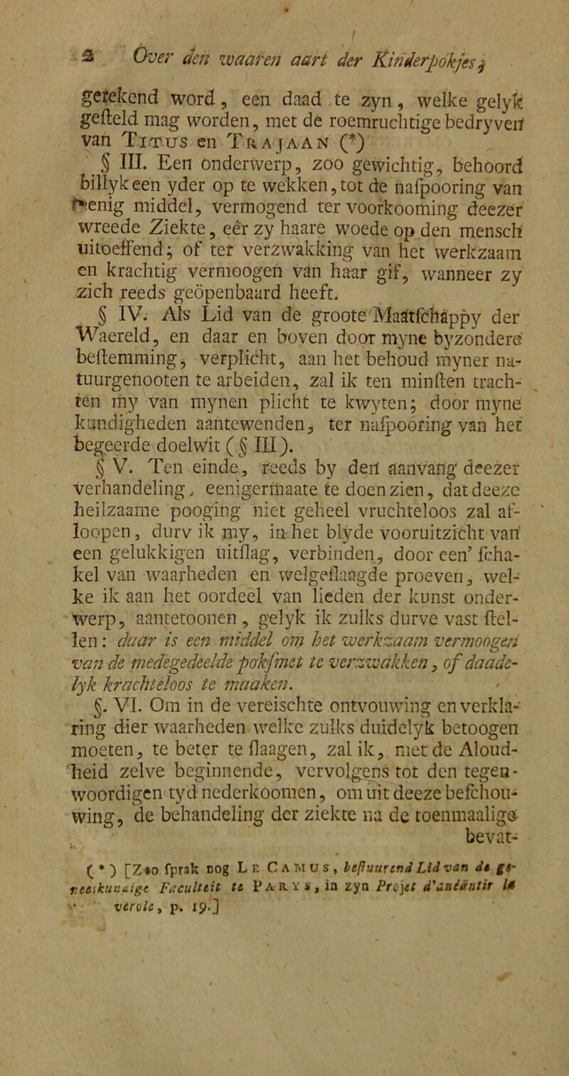 gerekend word, een daad te zyn, welke gelyk gefteld mag worden, met de roemruchtigebedryverf van Titus en Trajaan (*) § III. Een Onderwerp, zoo gewichtig, behoord billykeén yder op te wekken,tot de nafpooring van r*enig middel, vermogend ter voofkooming deezer ivreede Ziekte, eêr zy haare woede op den mensch uitoeffend; of ter verzwakking van het werkzaam en krachtig vermoogen van haar gif, wanneer zy zich reeds geopenbaard heeft. § IV. Als Lid van de groote Maatfebappy der Waereld, en daar en boven door myne byzondere bedemming, verplicht, aan het behoud myner na- tuurgenooten te arbeiden, zal ik ten minden trach- ten my van mynen plicht te kwyten; door myne kundigheden aantewenden, ter nalpoóring van het begeerde doelwit ( § III). § V. Ten einde, reeds by derf aanvang deezer verhandeling, eenigeritiaate te doen zien, datdeeze heilzaame pooging niet geheel vruchteloos zal af- loopen, durv ik my, in het blyde vooruitzicht van een gelukkigen uitdag, verbinden, door een’ fcha- kel van waarheden en welgedaagde proeven, wel- ke ik aan het oordeel van lieden der kunst onder- werp, aantetoonen , gelyk ik zulks durve vast del- len : daar is een middel om het werkzaam vermoogen van de medegedeelde pokfnet te verzwakken, of daade- lyk krachteloos te maaken. §. VI. Om in de vereischte ontvouwing en verkla- ring dier waarheden welke zulks duidelyk betoogen moeten, te beter te daagen, zal ik, met de Aloud- heid zelve beginnende, vervolgens tot den tegen- woordigen tyd nederkoomen, om uit deeze befchou- wing, de behandeling der ziekte na de toenmaaligu bevat- ( * ) [Z«o fprak nog L e Camuï, leffuurtnd Lid van dt gs- rceikuiuiigt Faculteit te P A R. Y s, in zyn Prü\tt i'inidntir 10 veruit, p. 19. J